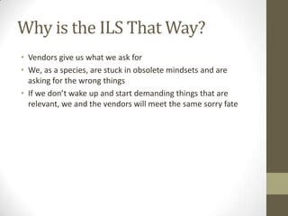 Why is the ILS That Way?Vendors give us what we ask forWe, as a species, are stuck in obsolete mindsets and are asking for the wrong thingsIf we don’t wake up and start demanding things that are relevant, we and the vendors will meet the same sorry fate