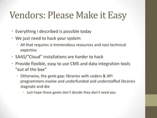 Vendors: Please Make it EasyEverything I described is possible todayWe just need to hack your system  All that requires is tremendous resources and vast technical expertise SAAS/”Cloud” installations are harder to hackProvide flexible, easy to use CMS and data integration tools “out of the box”Otherwise, the geek-gap: libraries with coders & API programmers evolve and underfunded and understaffed libraries stagnate and dieJust hope those geeks don’t decide they don’t need you