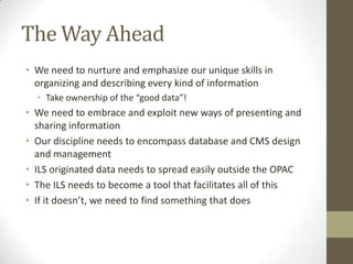 The Way AheadWe need to nurture and emphasize our unique skills in organizing and describing every kind of informationTake ownership of the “good data”!We need to embrace and exploit new ways of presenting and sharing informationOur discipline needs to encompass database and CMS design and managementILS originated data needs to spread easily outside the OPACThe ILS needs to become a tool that facilitates all of thisIf it doesn’t, we need to find something that does