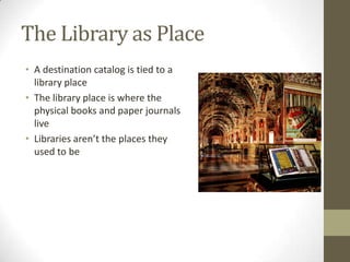 The Library as PlaceA destination catalog is tied to a library placeThe library place is where the physical books and paper journals liveLibraries aren’t the places they used to be