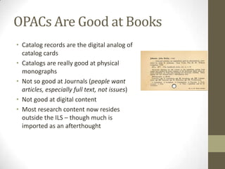 OPACs Are Good at BooksCatalog records are the digital analog of catalog cardsCatalogs are really good at physical monographsNot so good at Journals (people want articles, especially full text, not issues)Not good at digital contentMost research content now resides outside the ILS – though much is imported as an afterthought