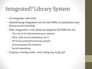 Integrated? Library SystemILS integrates with itselfInward facing integration mirrors the OPAC as destination and library-centric thinkingREAL integration is the ability to integrate OUTSIDE the ILSThe rest of the library/enterprise websiteOther data sources (databases etc.)HR & Accounting/Purchasing systemsCommunication & FeedbackSocial networkingProgress is being made – but a long way to go yet