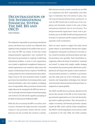 The Centre for International Governance Innovation



                                                                     IMF reformers should consider carefully how the IMF

                                                                     can complement and share responsibility with other

                                                                     types of institutions that will continue to play a key
     Decentralization of                                             role in governing international money and finance. As
     the International                                               well, the IMF should seek to build some of the com-
     Financial System:                                               plexity and informality evident in the work of other
     The IMF, BIS and                                                international institutions into its own structure. Two
     OECD                                                            intergovernmental organizations whose work is par-
     Tony Porter
                                                                     ticularly close to the IMF, the BIS and Organisation for

                                                                     Economic Co-operation and Development (OECD) are

                                                                     especially worth consideration.
     The institutions responsible for governing international

     money and finance have evolved very differently than            There are many reasons to support this trend toward

     might have been predicted in the middle of the last cen-        greater reliance on decentralized, informal and complex

     tury when the IMF was created. At that time, formal             arrangements with greater involvement of non-state ac-

     intergovernmental organizations were considered the             tors, not just in monetary and financial affairs, but in glo-

     best means for governments to cooperate in addressing           bal governance more generally. These decentralized ar-

     international problems. A series of such organizations          rangements address the limits of centralized “command

     were created or significantly strengthened. Intergovern-        and control” in coping with complex, rapidly changing

     mental organizations were created for major issues that         environments; they promote greater effectiveness and le-

     require coordinated governance responses. The IMF had           gitimacy by drawing on the capacity of actors outside for-

     a strong, distinctive role in international monetary affairs.   mal government processes to contribute to governance;

     Today, however, the most prominent feature of global            and, they make good use of how information, commu-

     governance has instead been its increasing reliance upon        nications and transportation technologies have allowed

     informal institutions, often with complexly overlapping         more horizontal, informal and networked governance ar-

     areas of responsibility. Many governance functions that         rangements to operate globally.

     might otherwise be managed by the IMF have been car-
                                                                     The OECD and BIS deserve particular attention for the
     ried out through informal intergovernmental groupings
                                                                     lessons they provide to the IMF on how formal inter-
     such as the G7, G8, G20 and the regulatory groupings at
                                                                     governmental organizations can work with decentraliz-
     the Bank for International Settlements (BIS).
                                                                     ing trends in global governance. They also provide ex-

     While the idea of restoring the IMF to its earlier, more        amples of monetary and financial governance capacity

     exclusive, dominant role might seem like a reasonable           outside the IMF, which could be further strengthened.

     response to the governance failures that the current            The OECD’s well-developed peer review process, which

     financial crisis has revealed, this would be a mistake.         it pioneered in the early 1960s and which considers




14   Part I: The IMF and the International Financial System
 