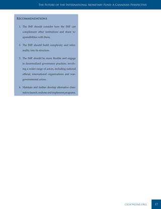 The Future of the International Monetary Fund: A Canadian Perspective




Recommendations

 1. The IMF should consider how the IMF can

    complement other institutions and share re-

    sponsibilities with them.


 2. The IMF should build complexity and infor-

    mality into its structure.


 3. The IMF should be more flexible and engage

    in decentralized governance practices, involv-

    ing a wider range of actors, including national

    official, international organizations and non-

    governmental actors.


 4. Maintain and further develop alternative chan-

    nels to launch, endorse and implement programs.




                                                                         cigionline.org    17
 