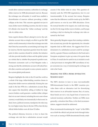The Centre for International Governance Innovation



     would allow national monetary authorities to exchange         assume if the dollar sinks in value. This question ul-

     dollar reserves for SDR-denominated reserves. Because         timately sank the 1978-1980 negotiations, but it is not

     the exchange was off-market, it would have enabled a          insurmountable. If the account lost money, Bergsten

     diversification of reserves without provoking a dollar        notes that the difference could be made up by the IMF’s

     collapse at the time. This outcome appealed not just to       gold reserves or even by new SDR allocations. Given

     many dollar-reserve-holding countries, but also to many       the mutual benefits to be reaped, one could also imag-

     US officials who feared the “dollar overhang” and the         ine the US, the large-dollar reserve holders, and Europe

     risk of a dollar crisis.                                      reaching a deal on sharing the exchange rate risks as-

                                                                   sumed by the Fund.
     Some experts dismiss Zhou’s attempt to revive the sub-

     stitution account idea as simply an effort to get the IMF     More generally, Bergsten argues that creating a substitu-

     and/or world community to share the exchange rate risks       tion account may provide the opportunity for a broader

     that China has assumed by accumulating such large dol-        tripartite deal on IMF reform. He suggests that US en-

     lar reserves. But the important question from the stand-      dorsement of a substitution account could be accompa-

     point of other countries should be whether the initiative     nied by a greater Chinese contribution to the Fund and a

     will also provide benefits to them and the global system      European acceptance to give up some of its quota share

     as a whole; that is, whether the proposal is positive sum.    to China. It would also be useful to try to include in such

     Prominent economists such as Fred Bergsten make a             a deal provisions to strengthen IMF surveillance of ma-

     strong case that the substitution account will indeed ben-    jor economies (as a way of minimizing the exchange rate

     efit other countries and speak to some systemic needs in      risk to the Fund).

     the current global predicament.
                                                                   Making the SDR a More Attractive
     Bergston highlights the risks to the US and the world as      Reserve Asset
     a whole if the large, dollar-holding countries choose to
                                                                   The IMF’s decision in June to issue non-marketable
     dump their dollar reserves unilaterally. Echoing the case
                                                                   SDR-denominated bonds to the BRIC countries pro-
     made in the late 1970s for a substitution account, Berg-
                                                                   vides them with an alternative tool for diversifying
     sten argues that disorderly selling of dollars by large
                                                                   their reserves in an off-market manner. But, of course,
     reserve holders could generate a sudden dollar collapse
                                                                   these bonds are not a very liquid form of reserves for
     that is in no one’s interest, including the euro zone whose
                                                                   national monetary authorities. Neither are SDRs more
     currency would likely rise dramatically in that event. In-
                                                                   generally, a situation that Zhou, in his final recommen-
     deed, from a political economy standpoint, the risks may
                                                                   dation, suggests should be addressed.
     be even higher today than in the late 1970s when the key

     official dollar holders were all close US allies.             Zhou recommends broadening the “scope” of the SDR’s

                                                                   use at both the official and private levels through initia-
     The political dilemma, however, is how to share the
                                                                   tives such as issuing of SDR-denominated bonds; estab-
     exchange rate risk that a substitution account would



20   Part I: The IMF and the International Financial System
 