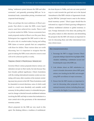 The Future of the International Monetary Fund: A Canadian Perspective



lishing “settlement system between the SDR and other             ists from Keynes to Triffin, and sets out some practical

currencies”; and generally promoting SDR use “in in-             ways to work towards the goal laid out in the Second

ternational trade, commodities pricing, investment and           Amendment of the IMF’s Articles of Agreement of mak-

corporate book-keeping.”                                         ing the SDR the “principal reserve asset in the interna-

                                                                 tional monetary system.” Zhou’s paper should thus be
These are perhaps the most ambitious of Zhou’s pro-
                                                                 welcomed as a signal of China’s growing willingness to
posals. Past efforts to make the SDR a more liquid
                                                                 embrace multilateral solutions to global monetary is-
reserve asset have achieved few results. There is still
                                                                 sues. Foreign dismissals of his ideas risk pushing Chi-
no private market for SDRs. Various economists have
                                                                 nese policy makers in other directions and diminishing
made proposals similar to Zhou’s over the years. Barry
                                                                 the prospects that the IMF will remain an important fo-
Eichengreen has suggested the IMF needs to take on
                                                                 rum for discussing these and other international mon-
the active role of a market-maker, buying and selling
                                                                 etary reform issues.
SDR claims at narrow spreads that are competitive

with those for dollars. These various ideas are worth
                                                                   Recommendations:
discussing, but it is important to recognize that the

goal of making the SDR a more attractive reserve asset               1. Encourage the IMF to engage Governor Zhou’s

will not be achieved quickly or easily.                                 proposals relating to Special Drawing Rights (SDR)

                                                                        valuation, establishing a substitution account and
Taking Zhou’s Proposals Seriously
                                                                        broadening the scope of the SDR’s use.

Governor Zhou’s various proposals deserve serious con-
                                                                     2. Link debates about an IMF substitution ac-
sideration not just on their merits, but also because they
                                                                        count to broader discussions about IMF quota
have broader political significance. China’s frustrations
                                                                        reform, new funding for the IMF, and strength-
with the existing international monetary system are reso-
                                                                        ening IMF surveillance of major economies.
nating with many other countries at the moment, includ-

ing many key powers in the G20. These frustrations could             3. Ensure that the IMF remains an important fo-

be channeled in several directions, some of which could                 rum for discussing other proposals for inter-

result in a much more disorderly and unstable world                     national monetary reform, including those put

economy. In this political context, it is desirable that pres-          forward by the Stiglitz Commission and others.

sure for change is directed towards multilateral solutions

involving the IMF and help to restore that institution to a

more central role in the governance of the international

monetary system.


Zhou’s proposals for the SDR are very much in this

spirit. His thinking follows a tradition of multilateral-




                                                                                                       cigionline.org        21
 