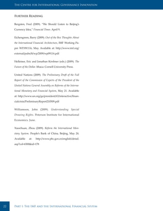 The Centre for International Governance Innovation



     Further Reading

     Bergsten, Fred (2009). “We Should Listen to Beijing’s

     Currency Idea,” Financial Times. April 9.


     Eichengreen, Barry (2009). Out of the Box Thoughts About

     the International Financial Architecture, IMF Working Pa-

     per WP/09/116, May. Available at: http://www.imf.org/

     external/pubs/ft/wp/2009/wp09116.pdf


     Helleiner, Eric and Jonathan Kirshner (eds.) (2009). The

     Future of the Dollar. Ithaca: Cornell University Press.


     United Nations (2009). The Preliminary Draft of the Full

     Report of the Commission of Experts of the President of the

     United Nations General Assembly on Reforms of the Interna-

     tional Monetary and Financial System, May 21. Available

     at: http://www.un.org/ga/president/63/interactive/finan-

     cialcrisis/PreliminaryReport210509.pdf


     Williamson, John (2009). Understanding Special

     Drawing Rights. Peterson Institute for International

     Economics. June.


     Xiaochuan, Zhou (2009). Reform the International Mon-

     etary System. People’s Bank of China, Beijing, May 24.

     Available    at:   http://www.pbc.gov.cn/english/detail.

     asp?col=6500&id=178




22   Part I: The IMF and the International Financial System
 