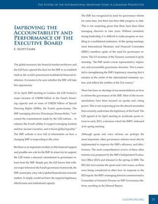 The Future of the International Monetary Fund: A Canadian Perspective



                                                                The IMF has recognized its need for governance reform

                                                                for some time, but there has been little progress to date.

                                                                This is not surprising given that there have been three
Improving the                                                   managing directors in nine years. Without consistent,
Accountability and                                              strong leadership, it is difficult to make progress on any-
Performance of the                                              thing in a multilateral institution. At the spring meetings,
Executive Board                                                 most International Monetary and Financial Committee
C. Scott Clark
                                                                (IMFC) membors spoke of the need for governance re-

                                                                forms. The US secretary of the Treasury summed it up by

                                                                stressing: “the IMF needs a more representative, respon-
The global recession, the financial market meltdown and
                                                                sive and accountable governance structure. This is essen-
the G20 have opened the door for the IMF to re-establish
                                                                tial to strengthening the IMF’s legitimacy, ensuring that it
itself as the world’s preeminent multilateral financial in-
                                                                remains at the centre of the international monetary sys-
stitution. It remains to be seen whether the IMF will take
                                                                tem, and reflects the realities of the 21st century.”
this opportunity.

                                                                There has been no shortage of recommendations on how
At its April 2009 meeting in London, the G20 backed a
                                                                to reform the governance of the IMF. Most of the recom-
major increase of US$500 billion in the Fund’s financ-
                                                                mendations have been focused on quotas and voting
ing capacity and an issue of US$250 billion of Special
                                                                power. This is not surprising given the absurd anomalies
Drawing Rights (SDRs), the Fund’s quasi-money. The
                                                                that currently undermine the legitimacy of the Fund. The
IMF managing director, Dominique Strauss-Kahn, “wel-
                                                                G20 agreed at its April meeting to accelerate quota re-
comed the commitments made by the G20 nations… to
                                                                form to early 2011, a decision which the IMFC endorsed
enhance the Fund’s ability to support emerging markets
                                                                at its spring meeting.
and low income countries, and to boost global liquidity.”

The IMF website is now full of information on how a             Although quota and voice reforms are perhaps the

changing IMF is responding to the crisis.                       most important, other governance reforms must also be

                                                                implemented to improve the IMF’s efficiency and effec-
But there is an important corollary to this financial support
                                                                tiveness. The most comprehensive review of these other
and possible new role for the IMF. In return for its support,
                                                                reforms was prepared by the IMF’s Independent Evalua-
the G20 wants a renewed commitment to governance re-
                                                                tion Office (IEO) and released in the spring of 2008. The
form from the IMF. Simply put, the G20 knows that with-
                                                                IEO did not examine the quota and voice issues, as these
out major reforms to the Fund’s governance framework, the
                                                                were being considered in other fora. In response to the
IMF cannot play a key role in global financial and economic
                                                                IEO report, the IMF’s managing director commissioned a
matters. It simply would not have the required legitimacy,
                                                                Committee of Eminent Persons on IMF Governance Re-
effectiveness and institutional capacity.
                                                                form, resulting in the Manuel Report.




                                                                                                        cigionline.org         25
 