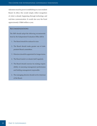 The Centre for International Governance Innovation



     sideration must be given to establishing to a non-resident

     Board. In effect, this would simply reflect recognition

     of what is already happening through technology and

     real-time communication. It would also save the Fund

     approximately US$60 million a year.



       Recommendations

       The IMF should adopt the following recommenda-

       tions by the Independent Evaluation Office (IEO):


         1. The Board should be reduced in size.


         2. The Board should make greater use of inde-

            pendent Board committees.


         3. Directors should be appointed for longer terms.


         4. The Board needs to evaluate itself regularly.


         5. The Board should exercise its existing respon-

            sibility of assessing management performance

            and holding management responsible.


         6. The managing director should not be chairman

            of the Board.




28   Part II: Governance
 