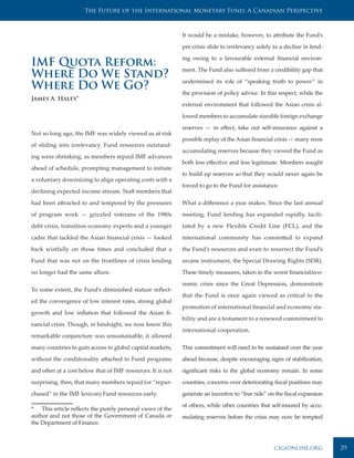 The Future of the International Monetary Fund: A Canadian Perspective



                                                             It would be a mistake, however, to attribute the Fund’s

                                                             pre-crisis slide to irrelevancy solely to a decline in lend-

                                                             ing owing to a favourable external financial environ-
IMF Quota Reform:                                            ment. The Fund also suffered from a credibility gap that
Where Do We Stand?                                           undermined its role of “speaking truth to power” in
Where Do We Go?                                              the provision of policy advice. In this respect, while the
James A. Haley*
                                                             external environment that followed the Asian crisis al-

                                                             lowed members to accumulate sizeable foreign exchange

                                                             reserves — in effect, take out self-insurance against a
Not so long ago, the IMF was widely viewed as at risk
                                                             possible replay of the Asian financial crisis — many were
of sliding into irrelevancy. Fund resources outstand-
                                                             accumulating reserves because they viewed the Fund as
ing were shrinking, as members repaid IMF advances
                                                             both less effective and less legitimate. Members sought
ahead of schedule, prompting management to initiate
                                                             to build up reserves so that they would never again be
a voluntary downsizing to align operating costs with a
                                                             forced to go to the Fund for assistance.
declining expected income stream. Staff members that

had been attracted to and tempered by the pressures          What a difference a year makes. Since the last annual
of program work — grizzled veterans of the 1980s             meeting, Fund lending has expanded rapidly, facili-
debt crisis, transition economy experts and a younger        tated by a new Flexible Credit Line (FCL), and the
cadre that tackled the Asian financial crisis — looked       international community has committed to expand
back wistfully on those times and concluded that a           the Fund’s resources and even to resurrect the Fund’s
Fund that was not on the frontlines of crisis lending        arcane instrument, the Special Drawing Rights (SDR).
no longer had the same allure.                               These timely measures, taken in the worst financial/eco-

                                                             nomic crisis since the Great Depression, demonstrate
To some extent, the Fund’s diminished stature reflect-
                                                             that the Fund is once again viewed as critical to the
ed the convergence of low interest rates, strong global
                                                             promotion of international financial and economic sta-
growth and low inflation that followed the Asian fi-
                                                             bility and are a testament to a renewed commitment to
nancial crisis. Though, in hindsight, we now know this
                                                             international cooperation.
remarkable conjuncture was unsustainable, it allowed

many countries to gain access to global capital markets,     This commitment will need to be sustained over the year

without the conditionality attached to Fund programs         ahead because, despite encouraging signs of stabilization,

and often at a cost below that of IMF resources. It is not   significant risks to the global economy remain. In some

surprising, then, that many members repaid (or “repur-       countries, concerns over deteriorating fiscal positions may

chased” in the IMF lexicon) Fund resources early.            generate an incentive to “free ride” on the fiscal expansion

                                                             of others, while other countries that self-insured by accu-
* This article reflects the purely personal views of the
author and not those of the Government of Canada or          mulating reserves before the crisis may now be tempted
the Department of Finance.



                                                                                                    cigionline.org          29
 