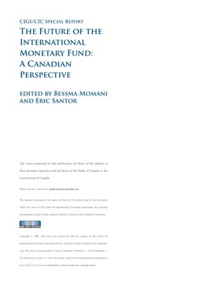 CIGI/CIC Special Report

The Future of the
International
Monetary Fund:
A Canadian
Perspective

edited by Bessma Momani
and Eric Santor




The views expressed in this publication are those of the authors in

their personal capacities and not those of the Bank of Canada or the

Government of Canada.


Please send any comments to publications@cigionline.org



The opinions expressed in this paper are those of the author(s) and do not necessarily

reflect the views of The Centre for International Governance Innovation, the Canadian

International Council or their respective Board of Directors and/or Board of Governors.




Copyright © 2009. This work was carried out with the support of The Centre for

International Governance Innovation (CIGI), Waterloo, Ontario, Canada (www.cigionline.

org). This work is licensed under a Creative Commons Attribution — Non-commercial —

No Derivatives License. To view this license, visit (www.creativecommons.org/licenses/

by-nc-nd/2.5/). For re-use or distribution, please include this copyright notice.
 