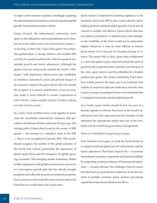 The Centre for International Governance Innovation



     to target current account surpluses, unwittingly impairing    Quota reform is important to restoring legitimacy to the

     the adjustment process needed to promote sustained global     institution. But for the IMF to play a more effective role in

     growth. Protectionism remains a threat.                       helping promote sustained global growth, it must also be

                                                                   viewed as credible and effective. Quota reform that does
     Going forward, the international community must
                                                                   not address perceptions of ineffectiveness and strength-
     agree on the obligations and responsibilities each mem-
                                                                   en the credibility of the Fund would not be particularly
     ber has to the others and to the international system —
                                                                   helpful. Moreover, it may be more difficult to achieve
     to develop, in effect, the “rules of the game” for sustain-
                                                                   quota reform if it is not part of a broader package of re-
     able globalization. A strong, effective and credible IMF
                                                                   forms. The reason why is clear: quota share realignment
     can help its members achieve the collective goals of sus-
                                                                   is a zero-sum game; to get a deal and sustain the spirit of
     tainable growth and timely adjustment. Although the
                                                                   goodwill and cooperation that currently exists because of
     global crisis has temporarily masked the Fund’s “chal-
                                                                   the crisis, quota reform must be embedded in a broader
     lenges” with legitimacy, effectiveness and credibility,
                                                                   positive-sum game. The choice confronting Fund mem-
     as members confronted a clear and present danger of
                                                                   bers is stark: preserve the status quo in an institution that
     an economic collapse, the green shoots that now herald
                                                                   is likely to resume its slide into irrelevancy once the crisis
     the prospect of economic stabilization, if not recovery,
                                                                   is past, or accept a reconfigured share in an institution that
     may make it more difficult to sustain cooperation in
                                                                   is equipped to promote sustained global growth.
     what will be a more complex period of policy making

     over the next two years.                                      As a result, quota reform should be but one part of a

                                                                   broader agenda of reforms that focus on the Fund’s de-
     In a sense, Fund members must work together to reani-
                                                                   sired post-crisis role. Agreement on this mandate would
     mate the remarkable international consensus that pre-
                                                                   determine the appropriate steady-state size of the insti-
     vailed at the Bretton Woods conference 65 years ago. The
                                                                   tution and its underlying governance arrangements.
     starting point of these efforts must be the review of IMF

     quotas — the measure of a member’s share in the IMF           There is a well-defined sequencing of issues.

     — that is to be completed by January 2011. This review
                                                                   First, members must agree on what the Fund should do
     should recognize the realities of the global economy of
                                                                   to support sustained global growth and promote orderly,
     the twenty-first century, particularly the importance of
                                                                   timely adjustment. The Fund’s original role — to promote
     global capital flows and the emergence of rapidly grow-
                                                                   international monetary cooperation and financial stability
     ing economies. The emerging market economies, thanks
                                                                   by supporting a judicious balance of financing and adjust-
     to their integration in the global economy, have moved on
                                                                   ment — remains relevant. The challenge is how to ensure
     to a convergence growth path that has already brought
                                                                   that the Fund can promote these objectives in an environ-
     prosperity and offers the promise of continued prosperity.
                                                                   ment of multiple monetary policy anchors and private
     Such a process would create the sense of ownership in the
                                                                   capital flows that dwarf official sector flows.
     Fund that was eroded due to the Asian crisis.




30   Part II: Governance
 