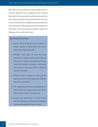 The Centre for International Governance Innovation



     IMF quota reform is intended to restore member “buy in”

     and thus address the loss of legitimacy from which the

     Fund suffers. But quota reform should be about much more

     than relative quota shares. The goal should be to restore the

     Fund’s effectiveness and credibility and lay the foundations

     for the sustained, balanced global growth that would allow

     all members of the international community to address the

     challenges of the twenty-first century.



       Recommendations

         1. Quota reform should be but one part of a

            broader agenda of reforms that focus on the

            Fund’s desired post-crisis role.


         2. Members must agree on what the Fund

            should do to support sustained global growth

            and promote orderly, timely adjustment. They

            should also define the facilities, instruments

            and measures the Fund needs to fulfill its

            mandate effectively.


         3. Members need to ensure the Fund has ad-

            equate resources and an appropriate distribu-

            tion of resource burden.


         4. The underlying governance arrangements for

            the institution must support the Fund’s role, fa-

            cilities and the resource arrangements.


         5. Enhance the effectiveness of Fund surveil-

            lance and lending by establishing a transparent

            framework to guide the Fund’s activities.




32   Part III: Organizational Culture
 