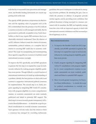 The Future of the International Monetary Fund: A Canadian Perspective



to be the key to successful crisis prevention and manage-     guidelines that prove inadequate or irrelevant to emerg-

ment, and flexible lending instruments are crucial sup-       ing economic problems. By shrinking the grey zone in

porting tools in this task.                                   which the presence or absence of programs provide

                                                              unclear signals, and by providing more confidence that
The opacity of IMF operations compromises its effective-
                                                              political discretion is being exercised in a manner con-
ness and the signaling value of programs such as the
                                                              sistent with its mandate, the IMF can hopefully emerge
FCL is diminished. Does the presence of an FCL indicate
                                                              from this crisis with an improved capacity to deal with
a country’s economy is well-managed and stable, that its
                                                              international economic imbalances and the increased po-
government is politically acceptable to key Fund share-
                                                              litical legitimacy to do so.
holders or that it may require IMF assistance due to un-

observable structural weaknesses? Does the absence of
                                                                Recommendations
an FCL indicate a failure to meet the criteria of economic

sustainability, political isolation, or a complete lack of        1. To improve the Flexible Credit Line (FCL) spe-

interest in securing IMF credit due to economic confi-               cifically, and all IMF operations in general, the

dence? The scope for manipulating and misinterpreting                first step is to expand the scope for technocratic

these signals is arguably too excessive to facilitate sound          influence by making program eligibility guide-

international economic oversight.                                    lines more precise.


To improve the FCL specifically, and all IMF operations           2. Clarify program signaling by integrating IMF

in general, the first step is to expand the scope for tech-          Article IV consultations with program eligibil-

nocratic influence by making program eligibility guide-              ity in a more comprehensive manner, so eco-

lines more precise. Though difficult, a crucial function of          nomic assessments are more routinely publi-

international institutions is to build up understanding of           cized and linked to potential IMF support.

a problem, identify the best practices to deal with it and
                                                                  3. Move towards greater transparency for Execu-
construct a supportive international political consensus
                                                                     tive Board deliberations — to shrink the scope
for implementation. The second step is to clarify pro-
                                                                     for political considerations to override eco-
gram signaling by integrating IMF Article IV consulta-
                                                                     nomic assessments.
tions with program eligibility in a more comprehensive

manner, so economic assessments are more routinely

publicized and linked to potential IMF support. The

third step is to move towards greater transparency of Ex-

ecutive Board deliberations — to shrink the scope for po-

litical considerations to override economic assessments.

Such openness will also make clear the extent to which

a consensus has emerged for overriding technocratic




                                                                                                    cigionline.org        35
 