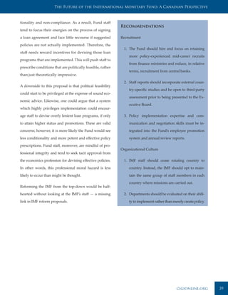 The Future of the International Monetary Fund: A Canadian Perspective



tionality and non-compliance. As a result, Fund staff
                                                             Recommendations
tend to focus their energies on the process of signing

a loan agreement and face little recourse if suggested       Recruitment

policies are not actually implemented. Therefore, the
                                                              1. The Fund should hire and focus on retaining
staff needs reward incentives for devising those loan
                                                                 more policy-experienced mid-career recruits
programs that are implemented. This will push staff to
                                                                 from finance ministries and reduce, in relative
prescribe conditions that are politically feasible, rather
                                                                 terms, recruitment from central banks.
than just theoretically impressive.

                                                              2. Staff reports should incorporate external coun-
A downside to this proposal is that political feasibility
                                                                 try-specific studies and be open to third-party
could start to be privileged at the expense of sound eco-
                                                                 assessment prior to being presented to the Ex-
nomic advice. Likewise, one could argue that a system
                                                                 ecutive Board.
which highly privileges implementation could encour-

age staff to devise overly lenient loan programs, if only     3. Policy implementation expertise and com-

to attain higher status and promotions. These are valid          munication and negotiation skills must be in-

concerns; however, it is more likely the Fund would see          tegrated into the Fund’s employee promotion

less conditionality and more potent and effective policy         system and annual review reports.

prescriptions. Fund staff, moreover, are mindful of pro-
                                                             Organizational Culture
fessional integrity and tend to seek tacit approval from

the economics profession for devising effective policies.     1. IMF staff should cease rotating country to

In other words, this professional moral hazard is less           country. Instead, the IMF should opt to main-

likely to occur than might be thought.                           tain the same group of staff members in each

                                                                 country where missions are carried out.
Reforming the IMF from the top-down would be half-

hearted without looking at the IMF’s staff — a missing        2. Departments should be evaluated on their abili-

link in IMF reform proposals.                                    ty to implement rather than merely create policy.




                                                                                               cigionline.org        39
 