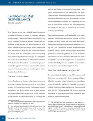 The Centre for International Governance Innovation



                                                                   analysis and failing to adequately incorporate cross-

                                                                   border spillover effects. It has been argued that politi-

                                                                   cal interference sometimes compromises the perceived
     Improving IMF                                                 objectivity of Fund surveillance, obstructing the even-
     Surveillance                                                  handed treatment of countries and dampening the can-
     Robert Lavigne*
                                                                   dour of assessments. Moreover, the roles of members,

                                                                   the Board and the Fund in surveillance are unclear,

                                                                   blurring accountability.
     Over the past several years, the IMF has set into motion

     a number of reforms to ensure its continued relevance         These shortcomings were partly attributable to the policy

     and legitimacy. Core areas of reform include quota and        document guiding Fund staff, referred to as the “1977 Sur-

     voice, corporate governance, lending policies and sur-        veillance Decision,” which was very much out of date.2

     veillance. While progress has been registered on most         Members signaled their commitment to reform by adopt-

     fronts, the most significant changes have occurred in the     ing the “2007 Decision on Bilateral Surveillance Over

     field of surveillance.1 Certainly, the surveillance reforms   Members’ Policies,” which aims to upgrade surveillance

     are timely, with the recent global crisis underscoring        guidelines to current best practices. As well, in 2008 mem-

     how dramatically international linkages and vulnerabili-      bers endorsed the first “Statement of Surveillance Priori-

     ties have increased. But have the reforms been effective?     ties” (SSP), which sets the key priorities for surveillance

     With the benefit of more than a year of hindsight, now        over the 2008-2011 period and establishes an accountabil-

     may be the appropriate moment to evaluate the reforms,        ity mechanism to ensure their implementation.

     assess their implementation and consider options for en-
                                                                   How Do the Reforms Measure Up?
     hancing their effectiveness.

                                                                   The only independent (that is, non-IMF) assessment of
     The Roots of Reform
                                                                   the reforms was carried out by Robert Lavigne and Larry

     As the Fund entered the new millennium, there was a           Schembri. Using the “vision” of a reformed surveillance

     growing consensus that its country-level surveillance         system developed by the Bank of Canada as a baseline to

     was not living up to its potential. For instance, bilateral   evaluate the reforms, they conclude that, if implemented

     surveillance had drifted into a range of areas unrelat-       fully, the 2007 Decision and the SSP have the essential

     ed to external stability (for example, labour markets),       ingredients to create an accountability framework sup-

     while avoiding its core responsibility of exchange rate       portive of impartial surveillance.


     * The views expressed are those of the author and not
                                                                   2 The old Decision was designed for the period fol-
     those of the Bank of Canada or its staff.
                                                                   lowing the collapse of the Bretton Woods system, char-
     1 Surveillance can be defined as all aspects of the           acterized by still largely fixed exchange rates and limited
     Fund’s analysis of, scrutiny over and advice con-             capital mobility. It was never updated, and with time a
     cerning member countries’ economic situations,                large gap developed between the Decision and the actual
     policies and prospects.                                       conduct of IMF surveillance.



40   Part IV: IMF Functional Reform
 