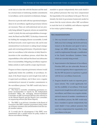 The Future of the International Monetary Fund: A Canadian Perspective



as the lack of a clear link with the Decision and the need    mandate to operate independently that could shield it

for a formal means of reinforcing member commitments          from political pressures that may have compromised

to surveillance, can be corrected in evolutionary changes.    the impartiality of its surveillance in the past. This is ul-

                                                              timately the kind of governance framework needed to
However, to provide staff with true operational indepen-
                                                              ensure that the recent reforms allow IMF surveillance
dence in its surveillance, significant governance reforms
                                                              to reach the level of credibility and influence required
are necessary. These are well-understood and are pres-
                                                              to face today’s global challenges.
ently being debated.8 In general, reforms are needed that

would: 1) clarify the roles and responsibilities of manage-
                                                                Recommendations
ment, the Board and the IMFC;9 2) develop a framework

for holding the managing director accountable; 3) shift           1. One way forward would be for surveillance to

the Board towards a more supervisory role; and 4) raise              shift away from exchange rate levels and focus

ministerial-level involvement in setting broad strategic             instead on the direction and speed of real ex-

goals and overseeing performance. Of particular impor-               change rate (RER) adjustments. This change

tance for surveillance is the reduction of daily Board in-           could be implemented through a modification

tervention in the surveillance process, which blurs the              of the Fund’s Surveillance Guidance Notes,

responsibilities of the staff and the Board and obfuscates           which are currently being revised.

lines of accountability. Delegating surveillance responsi-
                                                                  2. Improvements to the Statement of Surveillance
bilities entirely to staff would be a major step forward.
                                                                     Priorities (SSP) are also achievable. Because it

Progress on these corporate governance reforms would                 is renewed regularly, there is opportunity to re-

significantly bolster the credibility of surveillance. In-           fine the SSP document as experience is gained

deed, if the Board stayed at arm’s length from staff as              with the new surveillance framework.

it supervised surveillance, and if there were a regular
                                                                  3. Progress should be made on corporate gover-
ministerial-level renewal of member commitments to
                                                                     nance reforms. This would significantly bol-
the surveillance process,10 the IMF would truly have a
                                                                     ster the credibility of surveillance. If the board
8 The Fund is currently considering governance re-                   stayed at arm’s length from staff as it supervised
forms recommended in reports by the Independent
Evaluation Office, the managing director-mandated                    surveillance, and if there was a regular ministe-
Committee on IMF Governance Reform (also referred to
                                                                     rial-level renewal of member commitments to
as the Manuel Report) and the Board’s own committee
on sequencing reforms (the Moser Report).                            the surveillance process, the IMF would truly
9 The IMFC is an advisory committee to the Board of                  have a mandate to operate independently that
Governors (the IMF’s supreme governance body) made
up of finance ministers and central bankers from the ma-             could shield it from political pressures that
jor member nations.                                                  may have compromised the impartiality of its
10 It would also be advantageous if the IMFC were                    surveillance in the past.
transformed into a candid forum for policy makers to
discuss surveillance findings.



                                                                                                     cigionline.org           43
 