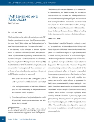 The Centre for International Governance Innovation



                                                                     The first section below describes some of the issues relat-

                                                                     ed to IMF lending and resources in the past. The second

                                                                     section sets out one vision for IMF lending and resourc-
     IMF Lending and                                                 es; this includes some general principles, the objective of
     Resources                                                       IMF lending, the relevant instruments, and the required
     Eric Santor*
                                                                     resources. It also discusses related issues of risk manage-

                                                                     ment and governance. The discussion will focus on lend-

                                                                     ing in the General Resources Account (GRA), as lending
     Introduction
                                                                     to low-income countries involves a distinct set of issues.

     The financial crisis has led to a dramatic increase in IMF
                                                                     IMF Lending
     lending commitments, to more than 20 countries total-

     ing more than SDR100 billion, and the introduction of a         The traditional view of IMF financing envisages a coun-

     new lending instrument, the Flexible Credit Line (FCL),         try facing a current account disequilibrium. Temporary

     a precautionary facility designed to address liquidity          financing is provided on the basis of an adjustment pro-

     needs for countries with otherwise solid policy records.        gram — a combination of policies expected to result in

     The G20 committed to augmenting the Fund’s resourc-             a current account path that can be financed and repaid.

     es, immediately vis-à-vis bilateral loans, and ultimately,      The financing enables the country to carry out the need-

     by expanding the New Arrangements to Borrow (NAB)               ed adjustment more gradually than would otherwise

     to US$500 billion. While the IMF’s lending facilities and       be possible. IMF conditionality policies are designed to

     resources have been augmented, these reforms are nev-           ensure financing continues to be provided only if the

     ertheless ad hoc, as fundamental questions with respect         country continues to adhere to the policy program. But

     to IMF lending remain to be addressed:                          in many emerging market crises, the situation has been

                                                                     very different: a country is faced with a sudden stop
       1. What are the objectives of IMF lending (that is, what
                                                                     or even a reversal in capital inflows. In such cases, the
          kinds of problems should the Fund try to remedy)?
                                                                     IMF’s financing together with the associated policy pro-

       2. What lending instruments are needed to achieve its         gram have often been intended to restore confidence

          goal, and how should they be designed to ensure            and halt the reversal of capital flows (the catalytic effect)

          they create the correct incentives?                        and thus reduce the need for external adjustment. More

                                                                     recently, the IMF has moved to providing high-access
       3. Given the possible set of lending facilities that could
                                                                     precautionary financing based on pre-qualification
          be considered, what resources are needed, and how
                                                                     (and hence limited program conditionality), in the form
          should they be funded?
                                                                     of the FCL; such financing aims, if possible, to prevent

                                                                     the reversal of capital flows or to alleviate their macro-
     * The views expressed are those of the author and not
     those of the Bank of Canada or its staff. This paper benefit-   economic effects.
     ed from comments and suggestions from Timothy Lane.



44   Part IV: IMF Functional Reform
 