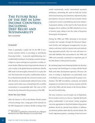 The Centre for International Governance Innovation



                                                                     would automatically resolve international payments

                                                                     imbalances, eliminating the need for both the Fund’s

                                                                     short-term financing and contentious adjustment policy
     The Future Role                                                 prescriptions. However, financial and economic shocks
     of the IMF in Low-                                              continued to result in destabilizing short-term balance-
     Income Countries,                                               of-payments deficits, so the need for the Fund did not
     Including                                                       disappear. But in addition, the IMF embarked on an era
     Debt Relief and                                                 of mission creep, taking it into the realm of long-term
     Sustainability                                                  financing for development.
     Roy Culpeper*

                                                                     During the 1980s and 1990s, financing to low-income

                                                                     countries (for example, through the Structural Adjust-

     Summary                                                         ment Facility and subsequent arrangements) was pro-

                                                                     vided as soft loans with low interest rates and relatively
     There is potentially a useful role for the IMF in low-
                                                                     long repayment periods. But even such soft loans cre-
     income countries (LICs), in providing an Anti-Shocks
                                                                     ated debt liabilities that accumulated in the 1980s and
     Financing Facility — to provide rapid-disbursing, low-
                                                                     1990s and eventually constituted an important part of
     conditionality funding to developing countries facing a
                                                                     the debt distress of the poorest countries.
     collapse in export earnings (as at present) or similar ex-

     ternal shocks. Observers have long noted the absence of         By initiating longer-term financing facilities for develop-

     such a facility in the global financial architecture. But the   ing countries, the Fund began to overlap with the World

     IMF needs to be thoroughly reformed if it is to play this       Bank (and other development agencies). However, the

     role. The framework of its policy conditionality needs to       issue of overlap or duplication was particularly acute

     be overhauled dramatically; the resources it makes avail-       in the Bank’s case, provoking demands for greater coor-

     able should be on fundamentally different terms; in this        dination. The IMF nevertheless continued, and indeed

     manner, and in other ways, it should help LICs avoid the        deepened, its activities in low-income countries until the

     accumulation of unsustainable debt. The voice of LICs           end of the 1990s with the launch of the Poverty Reduc-

     should also be enhanced in the governance of the IMF.           tion and Growth Facility.


     How We Got Here                                                 The issue, moreover, was not simply one of duplication,

                                                                     but of overall consistency or coherence. Typically the Fund’s
     After the demise in 1973 of the Bretton Woods system
                                                                     policy conditionality in low-income country programs
     of fixed exchange rates, a large part of the rationale for
                                                                     was more appropriate to short-term balance-of-payments
     the IMF disappeared. In theory, flexible exchange rates
                                                                     problems driven by internal fiscal deficits or inflation-

                                                                     ary domestic policies rather than by external shocks. The
     * The author is grateful for comments by my colleagues
     Bill Morton and Aniket Bhushan on an earlier draft.             Fund’s adjustment policies, consisting of fiscal and mon-



48   Part IV: IMF Functional Reform
 