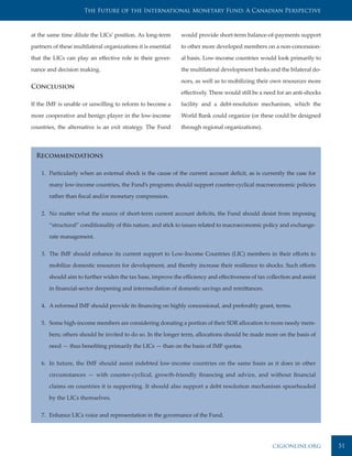 The Future of the International Monetary Fund: A Canadian Perspective



at the same time dilute the LICs’ position. As long-term       would provide short-term balance-of-payments support

partners of these multilateral organizations it is essential   to other more developed members on a non-concession-

that the LICs can play an effective role in their gover-       al basis. Low-income countries would look primarily to

nance and decision making.                                     the multilateral development banks and the bilateral do-

                                                               nors, as well as to mobilizing their own resources more
Conclusion
                                                               effectively. There would still be a need for an anti-shocks

If the IMF is unable or unwilling to reform to become a        facility and a debt-resolution mechanism, which the

more cooperative and benign player in the low-income           World Bank could organize (or these could be designed

countries, the alternative is an exit strategy. The Fund       through regional organizations).




  Recommendations

    1. Particularly when an external shock is the cause of the current account deficit, as is currently the case for

       many low-income countries, the Fund’s programs should support counter-cyclical macroeconomic policies

       rather than fiscal and/or monetary compression.


    2. No matter what the source of short-term current account deficits, the Fund should desist from imposing

       “structural” conditionality of this nature, and stick to issues related to macroeconomic policy and exchange-

       rate management.


    3. The IMF should enhance its current support to Low-Income Countries (LIC) members in their efforts to

       mobilize domestic resources for development, and thereby increase their resilience to shocks. Such efforts

       should aim to further widen the tax base, improve the efficiency and effectiveness of tax collection and assist

       in financial-sector deepening and intermediation of domestic savings and remittances.


    4. A reformed IMF should provide its financing on highly concessional, and preferably grant, terms.


    5. Some high-income members are considering donating a portion of their SDR allocation to more needy mem-

       bers; others should be invited to do so. In the longer term, allocations should be made more on the basis of

       need — thus benefiting primarily the LICs — than on the basis of IMF quotas.


    6. In future, the IMF should assist indebted low-income countries on the same basis as it does in other

       circumstances — with counter-cyclical, growth-friendly financing and advice, and without financial

       claims on countries it is supporting. It should also support a debt resolution mechanism spearheaded

       by the LICs themselves.


    7. Enhance LICs voice and representation in the governance of the Fund.




                                                                                                     cigionline.org          51
 