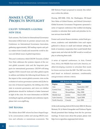 The Centre for International Governance Innovation



                                                                   IMF Reform Project proposed to remedy this imbal-

                                                                   ance within the debate.


     Annex I: CIGI                                                 Durring 2007-2008, CIGI, the Washington, DC-based

     Projects Spotlight                                            New Rules of Global Finance, and Oxford University’s

                                                                   Global Economic Governance Programme sponsored a

                                                                   series of regional conferences that enabled developing
     CIGI’09: TOWARDS A GLOBAL
                                                                   countries to articulate their needs and priorities for fu-
     NEW DEAL
                                                                   ture services from the IMF.

     Each autumn, The Centre for International Governance
                                                                   Former and current finance ministers, central bank gov-
     Innovation (CIGI) hosts its premier annual event, the
                                                                   ernors, academics and stakeholders from each region
     Conference on International Governance Innovation,
                                                                   gathered to discuss in small and intimate settings the
     gathering approximately 200 leading experts and pol-
                                                                   kinds of monetary cooperation that would benefit their
     icy makers from Canada and around the world to dis-
                                                                   region most, and what role the IMF would or would not
     cuss and debate issues of global importance.
                                                                   play in achieving these ends.

     This year’s conference, titled CIGI’09: Towards a Global
                                                                   A series of regional conferences, in Asia, Central
     New Deal, addresses the systemic impacts of the cur-
                                                                   Asia, Africa, the Middle East and Latin America, en-
     rent global economic crisis and the long-term pros-
                                                                   abled developing countries to articulate their needs
     pects for international governance. CIGI’09 will bring
                                                                   for future services from the IMF. The IMF was evalu-
     together CIGI’s research team and other global experts
                                                                   ated based on technical assistance, conditionality
     to address and debate the following broad themes: (1)
                                                                   and governance reforms criteria.
     the impact of the current global economic crisis on the

     evolution of various governance systems and (2) the fu-                    IMF Reform Project Meetings.

     ture role of financial regulators, the shifting role of the    Region             Location          Date
                                                                    Asia               China             September 2007
     state in economic governance, and views on whether
                                                                    Central Asia       Kyrgyzstan        May 2008
     globalization should be furthered or better harnessed
                                                                    Africa             Mozambique        May 2008
     in light of the crisis. For more information on CIGI’09,       Middle East        Jordan            March 2008
     including its agenda, participants and conference report,      Latin America      United States     April 2008
                                                                    North America      Canada            July 2008
     please visit: www.cigi09.org.


                                                                   At the sixth meeting, held at CIGI in July 2008, Dr. Bessma
     IMF Reform
                                                                   Momani, Dr. Jo Marie Griesgraber and Professor Ngaire
     The debate about IMF reform has been shaped large-            Woods presented their findings from the five previous
     ly by conversations within and among OECD coun-               meetings. To learn more about this project, please visit:
     tries and orthodox or mainstream economists. The              http://www.cigionline.org/project/imf-reform.



52   Annex I: CIGI Projects Spotlight
 