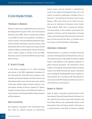 The Centre for International Governance Innovation



                                                                finance issues, and has directed a comprehensive

                                                                study of four regional development banks. He is the

                                                                author of numerous publications, including Titans or
     Contributors                                               Behemoths?: The Multilateral Development Banks (Lynne

                                                                Rienner, 1997); and Canada and the Global Governors:

     Thomas A. Bernes                                           Reforming the Multilateral Development Banks (North-

                                                                South Institute, 1994). Prior to joining the Institute,
     Thomas A. Bernes just completed his post as director of
                                                                he held positions in the Canadian government’s De-
     the Independent Evaluation Office at the International
                                                                partment of Finance and the Department of Foreign
     Monetary Fund (IMF). Before assuming this position
                                                                Affairs and International Trade (formerly External Af-
     in June 2005, he held several positions, including ex-
                                                                fairs). He also served in the office of Canadian execu-
     ecutive secretary of the joint IMF-World Bank Develop-
                                                                tive director at the World Bank in Washington.
     ment Committee and deputy corporate secretary of the

     World Bank, IMF executive director for Canada, Ireland
                                                                Randall Germain
     and the Caribbean, assistant deputy minister of Finance

     and G-7 finance deputy in Canada. In the mid-1980s,        Randall Germain is a professor at Carleton University

     Mr. Bernes served as head of the OECD’s General Trade      and chair of the Department of Political Science. His cur-

     Policy Division.                                           rent research focuses on the political economy of global

                                                                finance, with emphasis on the regulatory apparatus of

     C. Scott Clark                                             global financial governance. His professional service

                                                                includes convening the International Political Economy
     C. Scott Clark is president of C. S. Clark Consulting
                                                                Group of the British International Studies Association,
     and adviser to the IMF’s Independent Evaluation Of-
                                                                and co-editing the Routledge/RIPE Series in global po-
     fice. Previously, Mr. Clark held senior positions in the
                                                                litical economy. He is currently on the international ad-
     Canadian government dealing with both domestic and
                                                                visory board of the IPE Yearbook and the Journal of Inter-
     international policy issues. He has been senior adviser
                                                                national Relations and Development.
     to the prime minister, deputy minister of finance, asso-

     ciate deputy minister of finance, Canada’s G-7 deputy,
                                                                James A. Haley
     Canada’s executive director to the IMF and Canada’s ex-

     ecutive director to the European Bank for Reconstruction   James A. Haley is currently the general director of the

     and Development.                                           International Trade and Finance Branch at Finance Can-

                                                                ada, where he has served as senior chief, Economic and

     Roy Culpeper                                               Fiscal Policy Branch, and, subsequently, director in the

                                                                International Trade and Finance Branch. Previously, as
     Roy Culpeper is president of the North-South Insti-
                                                                a research director at the Bank of Canada he handled
     tute, where he conducts research on international



54   Contributors
 