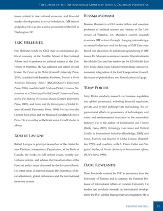 The Future of the International Monetary Fund: A Canadian Perspective



issues related to international economic and financial         Bessma Momani
market developments, external imbalances, IMF reform
                                                               Bessma Momani is a CIGI senior fellow and associate
and policy. He was also a senior economist for the IMF in
                                                               professor of political science and history at the Uni-
Washington, DC.
                                                               versity of Waterloo. Dr. Momani’s current research

                                                               examines IMF reform through changing internal orga-
Eric Helleiner
                                                               nizational behaviour and the history of IMF Executive

Eric Helleiner holds the CIGI chair in international po-       Board seat allocation. In addition to specializing in IMF

litical economy at the Balsillie School of International       issues, Dr. Momani examines economic liberalization in

Affairs and is professor of political science at the Uni-      the Middle East and has written on the US-Middle East

versity of Waterloo. He has authored and edited several        Free Trade Area, Euro-Mediterranean trade initiatives,

books: The Future of the Dollar (Cornell University Press,     economic integration of the Gulf Cooperation Council,

2009), co-edited with Jonathan Kirshner; Towards a North       the future of petrodollars, and liberalization in Egypt.

American Monetary Union? (McGill-Queen’s University

Press, 2006), co-edited with Andreas Pickel; Economic Na-      Tony Porter
tionalism in a Globalizing World (Cornell University Press,
                                                               Tony Porter conducts research on business regulation
2005); The Making of National Money (Cornell University
                                                               and global governance, including financial regulation,
Press, 2003); and States and the Reemergence of Global Fi-
                                                               private and hybrid public/private rulemaking, the or-
nance (Cornell University Press, 1994). He has won the
                                                               ganizational effects in governance of technologies, and
Donner Book prize and the Trudeau Foundation Fellows
                                                               safety and environmental standards in the automobile
Prize. He is co-editor of the book series Cornell Studies in
                                                               industry. He is the author of Globalization and Finance
Money.
                                                               (Polity Press, 2005), Technology, Governance and Political

                                                               Conflict in International Industries (Routledge, 2002), and
Robert Lavigne
                                                               States, Markets, and Regimes in Global Finance, (Macmil-

Robert Lavigne is principal researcher of the Global Is-       lan, 1993), and co-editor, with A. Claire Cutler and Vir-

sues Division, International Department, at the Bank of        ginia Haufler, of Private Authority in International Affairs,

Canada. He works on IMF reform issues, notably sur-            (SUNY Press, 1999).

veillance reform, and advises the Canadian office at the

Fund on policy issues discussed by the Executive Board.        Dane Rowlands
His other areas of interest include the economics of fis-
                                                               Dane Rowlands received his PhD in economics from the
cal adjustment, global imbalances and the international
                                                               University of Toronto and is currently the Paterson Pro-
monetary system.
                                                               fessor of International Affairs at Carleton University. He

                                                               teaches and conducts research on international develop-

                                                               ment, the IMF, conflict management and migration. He is



                                                                                                      cigionline.org           55
 