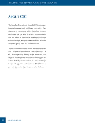 The Centre for International Governance Innovation




     About CIC

     The Canadian International Council (CIC) is a non-par-

     tisan, nationwide council established to strengthen Can-

     ada’s role in international affairs. With local branches

     nationwide, the CIC seeks to advance research, discus-

     sion and debate on international issues by supporting a

     Canadian foreign policy network that crosses academic

     disciplines, policy areas and economic sectors.


     The CIC features a privately funded fellowship program

     and a network of issue-specific Working Groups. The

     CIC Working Groups identify major issues and chal-

     lenges in their respective areas of study and suggest and

     outline the best possible solutions to Canada’s strategic

     foreign policy position on those issues. The CIC aims to

     generate rigorous foreign policy research and advice.




58   cigionline.org
 