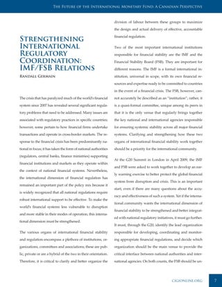 The Future of the International Monetary Fund: A Canadian Perspective



                                                                 division of labour between these groups to maximize

                                                                 the design and actual delivery of effective, accountable

                                                                 financial regulation.
Strengthening
International                                                    Two of the most important international institutions

Regulatory                                                       responsible for financial stability are the IMF and the

Coordination:                                                    Financial Stability Board (FSB). They are important for

IMF/FSB Relations                                                different reasons. The IMF is a formal international in-

Randall Germain                                                  stitution, universal in scope, with its own financial re-

                                                                 sources and expertise ready to be committed to countries

                                                                 in the event of a financial crisis. The FSB, however, can-

The crisis that has paralyzed much of the world’s financial      not accurately be described as an “institution”; rather, it

system since 2007 has revealed several significant regula-       is a quasi-formal committee, unique among its peers in

tory problems that need to be addressed. Many issues are         that it is the only venue that regularly brings together

associated with regulatory practices in specific countries;      the key national and international agencies responsible

however, some pertain to how financial firms undertake           for ensuring systemic stability across all major financial

transactions and operate in cross-border markets. The re-        systems. Clarifying and strengthening how these two

sponse to the financial crisis has been predominantly na-        organs of international financial stability work together

tional in focus; it has taken the form of national authorities   should be a priority for the international community.

(regulators, central banks, finance ministries) supporting
                                                                 At the G20 Summit in London in April 2009, the IMF
financial institutions and markets as they operate within
                                                                 and FSB were asked to work together to develop an ear-
the context of national financial systems. Nevertheless,
                                                                 ly warning exercise to better protect the global financial
the international dimension of financial regulation has
                                                                 system from disruption and crisis. This is an important
remained an important part of the policy mix because it
                                                                 start, even if there are many questions about the accu-
is widely recognized that all national regulations require
                                                                 racy and effectiveness of such a system. Yet if the interna-
robust international support to be effective. To make the
                                                                 tional community wants the international dimension of
world’s financial systems less vulnerable to disruption
                                                                 financial stability to be strengthened and better integrat-
and more stable in their modes of operation, this interna-
                                                                 ed with national regulatory initiatives, it must go further.
tional dimension must be strengthened.
                                                                 It must, through the G20, identify the lead organization

The various organs of international financial stability          responsible for developing, coordinating and monitor-

and regulation encompass a plethora of institutions, or-         ing appropriate financial regulations, and decide which

ganizations, committees and associations; these are pub-         organization should be the main venue to provide the

lic, private or are a hybrid of the two in their orientation.    critical interface between national authorities and inter-

Therefore, it is critical to clarify and better organize the     national agencies. On both counts, the FSB should be un-




                                                                                                        cigionline.org          7
 