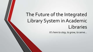 The Future of the Integrated
Library System in Academic
Libraries
It’s here to stay, to grow, to serve…
 