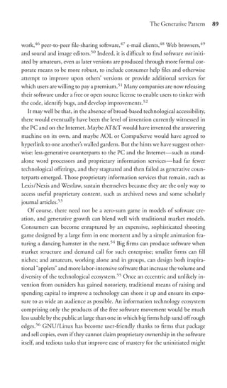 The Generative Pattern      89


work,46 peer-to-peer ﬁle-sharing software,47 e-mail clients,48 Web browsers,49
and sound and image editors.50 Indeed, it is diﬃcult to ﬁnd software not initi-
ated by amateurs, even as later versions are produced through more formal cor-
porate means to be more robust, to include consumer help ﬁles and otherwise
attempt to improve upon others’ versions or provide additional services for
which users are willing to pay a premium.51 Many companies are now releasing
their software under a free or open source license to enable users to tinker with
the code, identify bugs, and develop improvements.52
   It may well be that, in the absence of broad-based technological accessibility,
there would eventually have been the level of invention currently witnessed in
the PC and on the Internet. Maybe AT&T would have invented the answering
machine on its own, and maybe AOL or CompuServe would have agreed to
hyperlink to one another’s walled gardens. But the hints we have suggest other-
wise: less-generative counterparts to the PC and the Internet—such as stand-
alone word processors and proprietary information services—had far fewer
technological oﬀerings, and they stagnated and then failed as generative coun-
terparts emerged. Those proprietary information services that remain, such as
Lexis/Nexis and Westlaw, sustain themselves because they are the only way to
access useful proprietary content, such as archived news and some scholarly
journal articles.53
   Of course, there need not be a zero-sum game in models of software cre-
ation, and generative growth can blend well with traditional market models.
Consumers can become enraptured by an expensive, sophisticated shooting
game designed by a large ﬁrm in one moment and by a simple animation fea-
turing a dancing hamster in the next.54 Big ﬁrms can produce software when
market structure and demand call for such enterprise; smaller ﬁrms can ﬁll
niches; and amateurs, working alone and in groups, can design both inspira-
tional “applets” and more labor-intensive software that increase the volume and
diversity of the technological ecosystem.55 Once an eccentric and unlikely in-
vention from outsiders has gained notoriety, traditional means of raising and
spending capital to improve a technology can shore it up and ensure its expo-
sure to as wide an audience as possible. An information technology ecosystem
comprising only the products of the free software movement would be much
less usable by the public at large than one in which big ﬁrms help sand oﬀ rough
edges.56 GNU/Linux has become user-friendly thanks to ﬁrms that package
and sell copies, even if they cannot claim proprietary ownership in the software
itself, and tedious tasks that improve ease of mastery for the uninitiated might
 