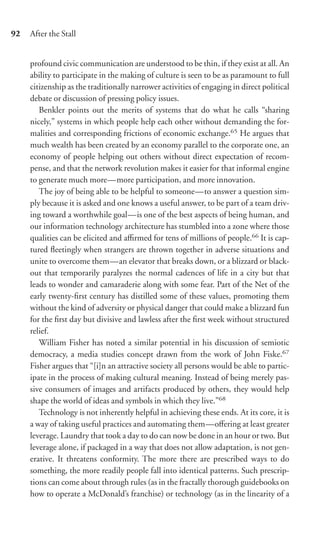 92   After the Stall


     profound civic communication are understood to be thin, if they exist at all. An
     ability to participate in the making of culture is seen to be as paramount to full
     citizenship as the traditionally narrower activities of engaging in direct political
     debate or discussion of pressing policy issues.
        Benkler points out the merits of systems that do what he calls “sharing
     nicely,” systems in which people help each other without demanding the for-
     malities and corresponding frictions of economic exchange.65 He argues that
     much wealth has been created by an economy parallel to the corporate one, an
     economy of people helping out others without direct expectation of recom-
     pense, and that the network revolution makes it easier for that informal engine
     to generate much more—more participation, and more innovation.
        The joy of being able to be helpful to someone—to answer a question sim-
     ply because it is asked and one knows a useful answer, to be part of a team driv-
     ing toward a worthwhile goal—is one of the best aspects of being human, and
     our information technology architecture has stumbled into a zone where those
     qualities can be elicited and aﬃrmed for tens of millions of people.66 It is cap-
     tured ﬂeetingly when strangers are thrown together in adverse situations and
     unite to overcome them—an elevator that breaks down, or a blizzard or black-
     out that temporarily paralyzes the normal cadences of life in a city but that
     leads to wonder and camaraderie along with some fear. Part of the Net of the
     early twenty-ﬁrst century has distilled some of these values, promoting them
     without the kind of adversity or physical danger that could make a blizzard fun
     for the ﬁrst day but divisive and lawless after the ﬁrst week without structured
     relief.
        William Fisher has noted a similar potential in his discussion of semiotic
     democracy, a media studies concept drawn from the work of John Fiske.67
     Fisher argues that “[i]n an attractive society all persons would be able to partic-
     ipate in the process of making cultural meaning. Instead of being merely pas-
     sive consumers of images and artifacts produced by others, they would help
     shape the world of ideas and symbols in which they live.”68
        Technology is not inherently helpful in achieving these ends. At its core, it is
     a way of taking useful practices and automating them—oﬀering at least greater
     leverage. Laundry that took a day to do can now be done in an hour or two. But
     leverage alone, if packaged in a way that does not allow adaptation, is not gen-
     erative. It threatens conformity. The more there are prescribed ways to do
     something, the more readily people fall into identical patterns. Such prescrip-
     tions can come about through rules (as in the fractally thorough guidebooks on
     how to operate a McDonald’s franchise) or technology (as in the linearity of a
 