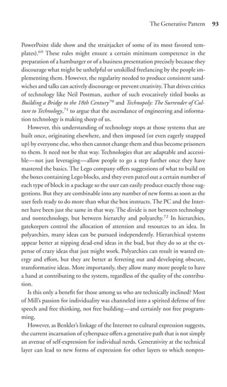 The Generative Pattern      93


PowerPoint slide show and the straitjacket of some of its most favored tem-
plates).69 These rules might ensure a certain minimum competence in the
preparation of a hamburger or of a business presentation precisely because they
discourage what might be unhelpful or unskilled freelancing by the people im-
plementing them. However, the regularity needed to produce consistent sand-
wiches and talks can actively discourage or prevent creativity. That drives critics
of technology like Neil Postman, author of such evocatively titled books as
Building a Bridge to the 18th Century 70 and Technopoly: The Surrender of Cul-
ture to Technology,71 to argue that the ascendance of engineering and informa-
tion technology is making sheep of us.
   However, this understanding of technology stops at those systems that are
built once, originating elsewhere, and then imposed (or even eagerly snapped
up) by everyone else, who then cannot change them and thus become prisoners
to them. It need not be that way. Technologies that are adaptable and accessi-
ble—not just leveraging—allow people to go a step further once they have
mastered the basics. The Lego company oﬀers suggestions of what to build on
the boxes containing Lego blocks, and they even parcel out a certain number of
each type of block in a package so the user can easily produce exactly those sug-
gestions. But they are combinable into any number of new forms as soon as the
user feels ready to do more than what the box instructs. The PC and the Inter-
net have been just the same in that way. The divide is not between technology
and nontechnology, but between hierarchy and polyarchy.72 In hierarchies,
gatekeepers control the allocation of attention and resources to an idea. In
polyarchies, many ideas can be pursued independently. Hierarchical systems
appear better at nipping dead-end ideas in the bud, but they do so at the ex-
pense of crazy ideas that just might work. Polyarchies can result in wasted en-
ergy and eﬀort, but they are better at ferreting out and developing obscure,
transformative ideas. More importantly, they allow many more people to have
a hand at contributing to the system, regardless of the quality of the contribu-
tion.
   Is this only a beneﬁt for those among us who are technically inclined? Most
of Mill’s passion for individuality was channeled into a spirited defense of free
speech and free thinking, not free building—and certainly not free program-
ming.
   However, as Benkler’s linkage of the Internet to cultural expression suggests,
the current incarnation of cyberspace oﬀers a generative path that is not simply
an avenue of self-expression for individual nerds. Generativity at the technical
layer can lead to new forms of expression for other layers to which nonpro-
 