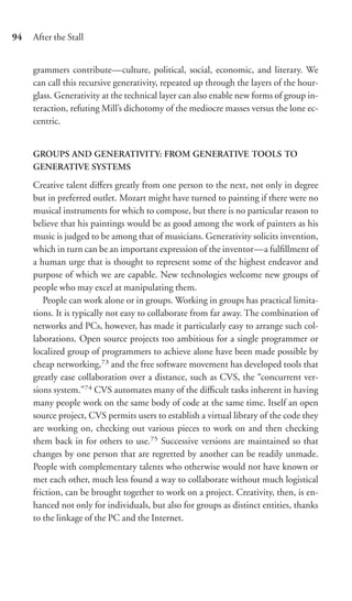 94   After the Stall


     grammers contribute—culture, political, social, economic, and literary. We
     can call this recursive generativity, repeated up through the layers of the hour-
     glass. Generativity at the technical layer can also enable new forms of group in-
     teraction, refuting Mill’s dichotomy of the mediocre masses versus the lone ec-
     centric.


     GROUPS AND GENERATIVITY: FROM GENERATIVE TOOLS TO
     GENERATIVE SYSTEMS

     Creative talent diﬀers greatly from one person to the next, not only in degree
     but in preferred outlet. Mozart might have turned to painting if there were no
     musical instruments for which to compose, but there is no particular reason to
     believe that his paintings would be as good among the work of painters as his
     music is judged to be among that of musicians. Generativity solicits invention,
     which in turn can be an important expression of the inventor—a fulﬁllment of
     a human urge that is thought to represent some of the highest endeavor and
     purpose of which we are capable. New technologies welcome new groups of
     people who may excel at manipulating them.
        People can work alone or in groups. Working in groups has practical limita-
     tions. It is typically not easy to collaborate from far away. The combination of
     networks and PCs, however, has made it particularly easy to arrange such col-
     laborations. Open source projects too ambitious for a single programmer or
     localized group of programmers to achieve alone have been made possible by
     cheap networking,73 and the free software movement has developed tools that
     greatly ease collaboration over a distance, such as CVS, the “concurrent ver-
     sions system.”74 CVS automates many of the diﬃcult tasks inherent in having
     many people work on the same body of code at the same time. Itself an open
     source project, CVS permits users to establish a virtual library of the code they
     are working on, checking out various pieces to work on and then checking
     them back in for others to use.75 Successive versions are maintained so that
     changes by one person that are regretted by another can be readily unmade.
     People with complementary talents who otherwise would not have known or
     met each other, much less found a way to collaborate without much logistical
     friction, can be brought together to work on a project. Creativity, then, is en-
     hanced not only for individuals, but also for groups as distinct entities, thanks
     to the linkage of the PC and the Internet.
 