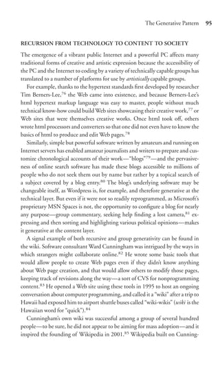 The Generative Pattern      95


RECURSION FROM TECHNOLOGY TO CONTENT TO SOCIETY

The emergence of a vibrant public Internet and a powerful PC affects many
traditional forms of creative and artistic expression because the accessibility of
the PC and the Internet to coding by a variety of technically capable groups has
translated to a number of platforms for use by artistically capable groups.
    For example, thanks to the hypertext standards ﬁrst developed by researcher
Tim Berners-Lee,76 the Web came into existence, and because Berners-Lee’s
html hypertext markup language was easy to master, people without much
technical know-how could build Web sites showcasing their creative work,77 or
Web sites that were themselves creative works. Once html took oﬀ, others
wrote html processors and converters so that one did not even have to know the
basics of html to produce and edit Web pages.78
    Similarly, simple but powerful software written by amateurs and running on
Internet servers has enabled amateur journalists and writers to prepare and cus-
tomize chronological accounts of their work—“blogs”79 —and the pervasive-
ness of online search software has made these blogs accessible to millions of
people who do not seek them out by name but rather by a topical search of
a subject covered by a blog entry.80 The blog’s underlying software may be
changeable itself, as Wordpress is, for example, and therefore generative at the
technical layer. But even if it were not so readily reprogrammed, as Microsoft’s
proprietary MSN Spaces is not, the opportunity to conﬁgure a blog for nearly
any purpose—group commentary, seeking help ﬁnding a lost camera,81 ex-
pressing and then sorting and highlighting various political opinions—makes
it generative at the content layer.
    A signal example of both recursive and group generativity can be found in
the wiki. Software consultant Ward Cunningham was intrigued by the ways in
which strangers might collaborate online.82 He wrote some basic tools that
would allow people to create Web pages even if they didn’t know anything
about Web page creation, and that would allow others to modify those pages,
keeping track of revisions along the way—a sort of CVS for nonprogramming
content.83 He opened a Web site using these tools in 1995 to host an ongoing
conversation about computer programming, and called it a “wiki” after a trip to
Hawaii had exposed him to airport shuttle buses called “wiki-wikis” (wiki is the
Hawaiian word for “quick”).84
    Cunningham’s own wiki was successful among a group of several hundred
people—to be sure, he did not appear to be aiming for mass adoption—and it
inspired the founding of Wikipedia in 2001.85 Wikipedia built on Cunning-
 