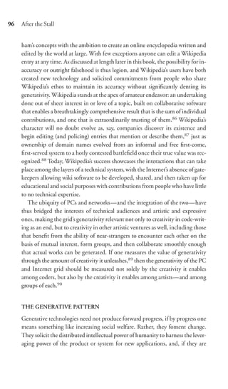 96   After the Stall


     ham’s concepts with the ambition to create an online encyclopedia written and
     edited by the world at large. With few exceptions anyone can edit a Wikipedia
     entry at any time. As discussed at length later in this book, the possibility for in-
     accuracy or outright falsehood is thus legion, and Wikipedia’s users have both
     created new technology and solicited commitments from people who share
     Wikipedia’s ethos to maintain its accuracy without signiﬁcantly denting its
     generativity. Wikipedia stands at the apex of amateur endeavor: an undertaking
     done out of sheer interest in or love of a topic, built on collaborative software
     that enables a breathtakingly comprehensive result that is the sum of individual
     contributions, and one that is extraordinarily trusting of them.86 Wikipedia’s
     character will no doubt evolve as, say, companies discover its existence and
     begin editing (and policing) entries that mention or describe them,87 just as
     ownership of domain names evolved from an informal and free ﬁrst-come,
     ﬁrst-served system to a hotly contested battleﬁeld once their true value was rec-
     ognized.88 Today, Wikipedia’s success showcases the interactions that can take
     place among the layers of a technical system, with the Internet’s absence of gate-
     keepers allowing wiki software to be developed, shared, and then taken up for
     educational and social purposes with contributions from people who have little
     to no technical expertise.
        The ubiquity of PCs and networks—and the integration of the two—have
     thus bridged the interests of technical audiences and artistic and expressive
     ones, making the grid’s generativity relevant not only to creativity in code-writ-
     ing as an end, but to creativity in other artistic ventures as well, including those
     that beneﬁt from the ability of near-strangers to encounter each other on the
     basis of mutual interest, form groups, and then collaborate smoothly enough
     that actual works can be generated. If one measures the value of generativity
     through the amount of creativity it unleashes,89 then the generativity of the PC
     and Internet grid should be measured not solely by the creativity it enables
     among coders, but also by the creativity it enables among artists—and among
     groups of each.90


     THE GENERATIVE PATTERN
     Generative technologies need not produce forward progress, if by progress one
     means something like increasing social welfare. Rather, they foment change.
     They solicit the distributed intellectual power of humanity to harness the lever-
     aging power of the product or system for new applications, and, if they are
 