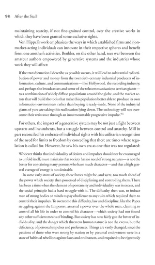 98   After the Stall


     maintaining scarcity, if not ﬁne-grained control, over the creative works in
     which they have been granted some exclusive rights.
        Von Hippel’s work emphasizes the ways in which established ﬁrms and non-
     market-acting individuals can innovate in their respective spheres and beneﬁt
     from one another’s activities. Benkler, on the other hand, sees war between the
     amateur authors empowered by generative systems and the industries whose
     work they will aﬀect:
       If the transformation I describe as possible occurs, it will lead to substantial redistri-
       bution of power and money from the twentieth-century industrial producers of in-
       formation, culture, and communications—like Hollywood, the recording industry,
       and perhaps the broadcasters and some of the telecommunications services giants—
       to a combination of widely diﬀuse populations around the globe, and the market ac-
       tors that will build the tools that make this population better able to produce its own
       information environment rather than buying it ready-made. None of the industrial
       giants of yore are taking this reallocation lying down. The technology will not over-
       come their resistance through an insurmountable progressive impulse.94

        For others, the impact of a generative system may be not just a ﬁght between
     upstarts and incumbents, but a struggle between control and anarchy. Mill in
     part reconciled his embrace of individual rights with his utilitarian recognition
     of the need for limits to freedom by conceding that there are times where regu-
     lation is called for. However, he saw his own era as one that was too regulated:
       Whoever thinks that individuality of desires and impulses should not be encouraged
       to unfold itself, must maintain that society has no need of strong natures—is not the
       better for containing many persons who have much character—and that a high gen-
       eral average of energy is not desirable.
          In some early states of society, these forces might be, and were, too much ahead of
       the power which society then possessed of disciplining and controlling them. There
       has been a time when the element of spontaneity and individuality was in excess, and
       the social principle had a hard struggle with it. The diﬃculty then was, to induce
       men of strong bodies or minds to pay obedience to any rules which required them to
       control their impulses. To overcome this diﬃculty, law and discipline, like the Popes
       struggling against the Emperors, asserted a power over the whole man, claiming to
       control all his life in order to control his character—which society had not found
       any other suﬃcient means of binding. But society has now fairly got the better of in-
       dividuality; and the danger which threatens human nature is not the excess, but the
       deﬁciency, of personal impulses and preferences. Things are vastly changed, since the
       passions of those who were strong by station or by personal endowment were in a
       state of habitual rebellion against laws and ordinances, and required to be rigorously
 