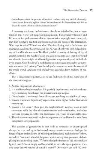 The Generative Pattern        99


  chained up to enable the persons within their reach to enjoy any particle of security.
  In our times, from the highest class of society down to the lowest every one lives as
  under the eye of a hostile and dreaded censorship.95

   A necessary reaction to the lawlessness of early societies had become an over-
reaction and, worse, self-perpetuating regulation. The generative Internet and
PC were at ﬁrst perhaps more akin to new societies; as people were connected,
they may not have had ﬁrm expectations about the basics of the interaction.
Who pays for what? Who shares what? The time during which the Internet re-
mained an academic backwater, and the PC was a hobbyist’s tool, helped situ-
ate each within the norms of Benkler’s parallel economy of sharing nicely, of
greater control in the hands of users and commensurate trust that they would
not abuse it. Some might see this conﬁguration as spontaneity and individual-
ity in excess. One holder of a mobile phone camera can irrevocably compro-
mise someone else’s privacy;96 one bootleg of a concert can make the rounds of
the whole world. And one well-crafted virus can take down millions of ma-
chines.
   This is the generative pattern, and we can ﬁnd examples of it at every layer of
the network hourglass:

1. An idea originates in a backwater.
2. It is ambitious but incomplete. It is partially implemented and released any-
   way, embracing the ethos of the procrastination principle.
3. Contribution is welcomed from all corners, resulting in an inﬂux of usage.
4. Success is achieved beyond any expectation, and a higher proﬁle draws even
   more usage.
5. Success is cut short: “There goes the neighborhood” as newer users are not
   conversant with the idea of experimentation and contribution, and other
   users are prepared to exploit the openness of the system to undesirable ends.
6. There is movement toward enclosure to prevent the problems that arise from
   the system’s very popularity.

   The paradox of generativity is that with an openness to unanticipated
change, we can end up in bad—and non-generative—waters. Perhaps the
forces of spam and malware, of phishing and fraud and exploitation of others,
are indeed “too much ahead of the power which society then possessed of disci-
plining and controlling them.”97 For too long the framers of the Internet have
ﬁgured that ISPs can simply add bandwidth to solve the spam problem; if so,
who cares that 90 percent of e-mail is spam?98 Or vendors can add PC com-
 