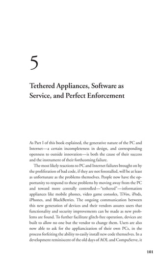 5
Tethered Appliances, Software as
Service, and Perfect Enforcement




As Part I of this book explained, the generative nature of the PC and
Internet—a certain incompleteness in design, and corresponding
openness to outside innovation—is both the cause of their success
and the instrument of their forthcoming failure.
   The most likely reactions to PC and Internet failures brought on by
the proliferation of bad code, if they are not forestalled, will be at least
as unfortunate as the problems themselves. People now have the op-
portunity to respond to these problems by moving away from the PC
and toward more centrally controlled—“tethered”—information
appliances like mobile phones, video game consoles, TiVos, iPods,
iPhones, and BlackBerries. The ongoing communication between
this new generation of devices and their vendors assures users that
functionality and security improvements can be made as new prob-
lems are found. To further facilitate glitch-free operation, devices are
built to allow no one but the vendor to change them. Users are also
now able to ask for the appliancization of their own PCs, in the
process forfeiting the ability to easily install new code themselves. In a
development reminiscent of the old days of AOL and CompuServe, it

                                                                               101
 