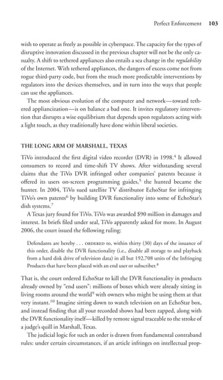 Perfect Enforcement        103


wish to operate as freely as possible in cyberspace. The capacity for the types of
disruptive innovation discussed in the previous chapter will not be the only ca-
sualty. A shift to tethered appliances also entails a sea change in the regulability
of the Internet. With tethered appliances, the dangers of excess come not from
rogue third-party code, but from the much more predictable interventions by
regulators into the devices themselves, and in turn into the ways that people
can use the appliances.
    The most obvious evolution of the computer and network—toward teth-
ered appliancization—is on balance a bad one. It invites regulatory interven-
tion that disrupts a wise equilibrium that depends upon regulators acting with
a light touch, as they traditionally have done within liberal societies.


THE LONG ARM OF MARSHALL, TEXAS

TiVo introduced the ﬁrst digital video recorder (DVR) in 1998.4 It allowed
consumers to record and time-shift TV shows. After withstanding several
claims that the TiVo DVR infringed other companies’ patents because it
oﬀered its users on-screen programming guides,5 the hunted became the
hunter. In 2004, TiVo sued satellite TV distributor EchoStar for infringing
TiVo’s own patents6 by building DVR functionality into some of EchoStar’s
dish systems.7
   A Texas jury found for TiVo. TiVo was awarded $90 million in damages and
interest. In briefs ﬁled under seal, TiVo apparently asked for more. In August
2006, the court issued the following ruling:

  Defendants are hereby . . .  to, within thirty (30) days of the issuance of
  this order, disable the DVR functionality (i.e., disable all storage to and playback
  from a hard disk drive of television data) in all but 192,708 units of the Infringing
  Products that have been placed with an end user or subscriber.8

That is, the court ordered EchoStar to kill the DVR functionality in products
already owned by “end users”: millions of boxes which were already sitting in
living rooms around the world9 with owners who might be using them at that
very instant.10 Imagine sitting down to watch television on an EchoStar box,
and instead ﬁnding that all your recorded shows had been zapped, along with
the DVR functionality itself—killed by remote signal traceable to the stroke of
a judge’s quill in Marshall, Texas.
   The judicial logic for such an order is drawn from fundamental contraband
rules: under certain circumstances, if an article infringes on intellectual prop-
 