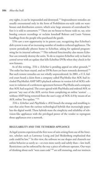 104   After the Stall


      erty rights, it can be impounded and destroyed.11 Impoundment remedies are
      usually encountered only in the form of Prohibition-era-style raids on ware-
      houses and distribution centers, which seize large amounts of contraband be-
      fore it is sold to consumers.12 There are no house-to-house raids to, say, seize
      bootleg concert recordings or reclaim knockoﬀ Rolexes and Louis Vuitton
      handbags from the people who purchased the goods.
         TiVo saw a new opportunity in its patent case, recognizing that EchoStar’s
      dish system is one of an increasing number of modern tethered appliances. The
      system periodically phones home to EchoStar, asking for updated program-
      ming for its internal software.13 This tethered functionality also means Echo-
      Star can remotely destroy the units. To do so requires EchoStar only to load its
      central server with an update that kills EchoStar DVRs when they check in for
      new features.
         As of this writing, TiVo v. EchoStar is pending appeal on other grounds.14
      The order has been stayed, and no DVRs have yet been remotely destroyed.15
      But such remote remedies are not wholly unprecedented. In 2001, a U.S. fed-
      eral court heard a claim from a company called PlayMedia that AOL had in-
      cluded PlayMedia’s AMP MP3 playback software in version 6.0 of AOL’s soft-
      ware in violation of a settlement agreement between PlayMedia and a company
      that AOL had acquired. The court agreed with PlayMedia and ordered AOL to
      prevent “any user of the AOL service from completing an online ‘session’ . . .
      without AMP being removed from the user’s copy of AOL 6.0 by means of an
      AOL online ‘live update.’”16
         TiVo v. EchoStar and PlayMedia v. AOL broach the strange and troubling is-
      sues that arise from the curious technological hybrids that increasingly popu-
      late the digital world. These hybrids mate the simplicity and reliability of tele-
      vision-like appliances with the privileged power of the vendor to reprogram
      those appliances over a network.


      REGULABILITY AND THE TETHERED APPLIANCE

      As legal systems experienced the ﬁrst wave of suits arising from use of the Inter-
      net, scholars such as Lawrence Lessig and Joel Reidenberg emphasized that
      code could be law.17 In this view, the software we use shapes and channels our
      online behavior as surely as—or even more surely and subtly than—law itself.
      Restrictions can be enforced by the way a piece of software operates. Our ways
      of thinking about such “west coast code”18 are still maturing, and our instincts
 