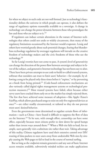 Perfect Enforcement      105


for when we object to such code are not well formed. Just as technology’s func-
tionality deﬁnes the universe in which people can operate, it also deﬁnes the
range of regulatory options reasonably available to a sovereign. A change in
technology can change the power dynamic between those who promulgate the
law and those who are subject to it.19
   If regulators can induce certain alterations in the nature of Internet tech-
nologies that others could not undo or widely circumvent, then many of the
regulatory limitations occasioned by the Internet would evaporate. Lessig and
others have worried greatly about such potential changes, fearing that blunder-
buss technology regulation by overeager regulators will intrude on the creative
freedom of technology makers and the civic freedoms of those who use the
technology.20
   So far Lessig’s worries have not come to pass. A system’s level of generativity
can change the direction of the power ﬂow between sovereign and subject in fa-
vor of the subject, and generative Internet technology has not been easy to alter.
There have been private attempts to use code to build so-called trusted systems,
software that outsiders can trust to limit users’ behavior—for example, by al-
lowing a song to be played only three times before it “expires,” or by preventing
an e-book from being printed.21 (Code-based enforcement mechanisms are
also variously called digital rights management systems or technological pro-
tection measures.)22 Most trusted systems have failed, often because either
savvy users have cracked them early on or the market has simply rejected them.
The few that have achieved some measure of adoption—like Apple iTunes’s
FairPlay, which allows purchased songs to exist on only ﬁve registered devices at
once23 —are either readily circumvented, or tailored so they do not prevent
most users’ desired behavior.
   Even the governments most determined to regulate certain ﬂows of infor-
mation—such as China—have found it diﬃcult to suppress the ﬂow of data
on the Internet.24 To be sure, with enough eﬀort, censorship can have some
eﬀect, especially because most citizens prefer to slow down for speed bumps
rather than invent ways around them.25 When a Web site fails to load, for ex-
ample, users generally visit a substitute site rather than wait. Taking advantage
of this reality, Chinese regulators have used their extensive control over ISPs’
routing of data packets to steer users away from undesirable Web sites by sim-
ply causing the Web pages to fail to load in the course of normal surﬁng.
   But so long as the endpoints remain generative and any sort of basic Internet
access remains available, subversively minded techies can make applications
 