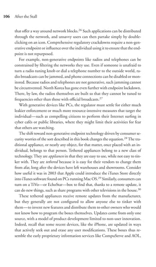 106   After the Stall


      that oﬀer a way around network blocks.26 Such applications can be distributed
      through the network, and unsavvy users can then partake simply by double-
      clicking on an icon. Comprehensive regulatory crackdowns require a non-gen-
      erative endpoint or inﬂuence over the individual using it to ensure that the end-
      point is not repurposed.
         For example, non-generative endpoints like radios and telephones can be
      constrained by ﬁltering the networks they use. Even if someone is unafraid to
      turn a radio tuning knob or dial a telephone number to the outside world, ra-
      dio broadcasts can be jammed, and phone connections can be disabled or mon-
      itored. Because radios and telephones are not generative, such jamming cannot
      be circumvented. North Korea has gone even further with endpoint lockdown.
      There, by law, the radios themselves are built so that they cannot be tuned to
      frequencies other than those with oﬃcial broadcasts.27
         With generative devices like PCs, the regulator must settle for either much
      leakier enforcement or much more resource-intensive measures that target the
      individual—such as compelling citizens to perform their Internet surﬁng in
      cyber cafés or public libraries, where they might limit their activities for fear
      that others are watching.
         The shift toward non-generative endpoint technology driven by consumer se-
      curity worries of the sort described in this book changes the equation.28 The tra-
      ditional appliance, or nearly any object, for that matter, once placed with an in-
      dividual, belongs to that person. Tethered appliances belong to a new class of
      technology. They are appliances in that they are easy to use, while not easy to tin-
      ker with. They are tethered because it is easy for their vendors to change them
      from afar, long after the devices have left warehouses and showrooms. Consider
      how useful it was in 2003 that Apple could introduce the iTunes Store directly
      into iTunes software found on PCs running Mac OS.29 Similarly, consumers can
      turn on a TiVo—or EchoStar—box to ﬁnd that, thanks to a remote update, it
      can do new things, such as share programs with other televisions in the house.30
         These tethered appliances receive remote updates from the manufacturer,
      but they generally are not conﬁgured to allow anyone else to tinker with
      them—to invent new features and distribute them to other owners who would
      not know how to program the boxes themselves. Updates come from only one
      source, with a model of product development limited to non-user innovation.
      Indeed, recall that some recent devices, like the iPhone, are updated in ways
      that actively seek out and erase any user modiﬁcations. These boxes thus re-
      semble the early proprietary information services like CompuServe and AOL,
 