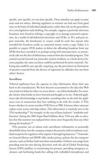 Perfect Enforcement      109


speciﬁc, user-speciﬁc, or even time-speciﬁc. These remedies can apply to some
units and not others, allowing regulators to winnow out bad uses from good
ones on the basis of individual adjudication, rather than rely on the generalities
of ex ante legislative-style drafting. For example, suppose a particular television
broadcast were found to infringe a copyright or to damage someone’s reputa-
tion. In a world of old-fashioned televisions and VCRs, or PCs and peer-to-
peer networks, the broadcaster or creator could be sued, but anyone who
recorded the broadcast could, as a practical matter, retain a copy. Today, it is
possible to require DVR makers to delete the oﬀending broadcast from any
DVRs that have recorded it or, perhaps acting with more precision, to retroac-
tively edit out the slice of defamatory content from the recorded program. This
control extends beyond any particular content medium: as e-book devices be-
come popular, the same excisions could be performed for print materials. Tai-
loring also could be user-speciﬁc, requiring, say, the prevention or elimination
of prurient material from the devices of registered sex oﬀenders but not from
others’ devices.

Surveillance
Tethered appliances have the capacity to relay information about their uses
back to the manufacturer. We have become accustomed to the idea that Web
sites track our behavior when we access them—an online bookseller, for exam-
ple, knows what books we have browsed and bought at its site. Tethered appli-
ances take this knowledge a step further, recording what we do with the appli-
ances even in transactions that have nothing to do with the vendor. A TiVo
knows whether its owner watches FOX News or PBS. It knows when someone
replays some scenes and skips others. This information is routinely sent to the
TiVo mothership;37 for example, in the case of Janet Jackson’s “wardrobe mal-
function” during the 2004 Super Bowl halftime show, TiVo was able to calcu-
late that this moment was replayed three times more frequently than any other
during the broadcast.38
   TiVo promises not to release such surveillance information in personally
identiﬁable form, but the company tempers the promise with an industry-stan-
dard exception for regulators who request it through legal process.39 Automak-
ers General Motors and BMW oﬀer similar privacy policies for the computer
systems, such as OnStar, built into their automobiles. OnStar’s uses range from
providing turn-by-turn driving directions with the aid of Global Positioning
System (GPS) satellites, to monitoring tire pressure, providing emergency as-
sistance, and facilitating hands-free calling with embedded microphones and
 