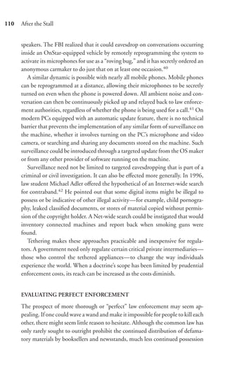 110   After the Stall


      speakers. The FBI realized that it could eavesdrop on conversations occurring
      inside an OnStar-equipped vehicle by remotely reprogramming the system to
      activate its microphones for use as a “roving bug,” and it has secretly ordered an
      anonymous carmaker to do just that on at least one occasion.40
         A similar dynamic is possible with nearly all mobile phones. Mobile phones
      can be reprogrammed at a distance, allowing their microphones to be secretly
      turned on even when the phone is powered down. All ambient noise and con-
      versation can then be continuously picked up and relayed back to law enforce-
      ment authorities, regardless of whether the phone is being used for a call.41 On
      modern PCs equipped with an automatic update feature, there is no technical
      barrier that prevents the implementation of any similar form of surveillance on
      the machine, whether it involves turning on the PC’s microphone and video
      camera, or searching and sharing any documents stored on the machine. Such
      surveillance could be introduced through a targeted update from the OS maker
      or from any other provider of software running on the machine.
         Surveillance need not be limited to targeted eavesdropping that is part of a
      criminal or civil investigation. It can also be eﬀected more generally. In 1996,
      law student Michael Adler oﬀered the hypothetical of an Internet-wide search
      for contraband.42 He pointed out that some digital items might be illegal to
      possess or be indicative of other illegal activity—for example, child pornogra-
      phy, leaked classiﬁed documents, or stores of material copied without permis-
      sion of the copyright holder. A Net-wide search could be instigated that would
      inventory connected machines and report back when smoking guns were
      found.
         Tethering makes these approaches practicable and inexpensive for regula-
      tors. A government need only regulate certain critical private intermediaries—
      those who control the tethered appliances—to change the way individuals
      experience the world. When a doctrine’s scope has been limited by prudential
      enforcement costs, its reach can be increased as the costs diminish.


      EVALUATING PERFECT ENFORCEMENT

      The prospect of more thorough or “perfect” law enforcement may seem ap-
      pealing. If one could wave a wand and make it impossible for people to kill each
      other, there might seem little reason to hesitate. Although the common law has
      only rarely sought to outright prohibit the continued distribution of defama-
      tory materials by booksellers and newsstands, much less continued possession
 