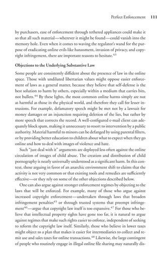 Perfect Enforcement      111


by purchasers, ease of enforcement through tethered appliances could make it
so that all such material—wherever it might be found—could vanish into the
memory hole. Even when it comes to waving the regulator’s wand for the pur-
pose of eradicating online evils like harassment, invasion of privacy, and copy-
right infringement, there are important reasons to hesitate.43

Objections to the Underlying Substantive Law
Some people are consistently diﬃdent about the presence of law in the online
space. Those with undiluted libertarian values might oppose easier enforce-
ment of laws as a general matter, because they believe that self-defense is the
best solution to harm by others, especially within a medium that carries bits,
not bullets.44 By these lights, the most common online harms simply are not
as harmful as those in the physical world, and therefore they call for lesser in-
trusions. For example, defamatory speech might be met not by a lawsuit for
money damages or an injunction requiring deletion of the lies, but rather by
more speech that corrects the record. A well-conﬁgured e-mail client can ade-
quately block spam, making it unnecessary to resort to intervention by a public
authority. Material harmful to minors can be defanged by using parental ﬁlters,
or by providing better education to children about what to expect when they go
online and how to deal with images of violence and hate.
   Such “just deal with it” arguments are deployed less often against the online
circulation of images of child abuse. The creation and distribution of child
pornography is nearly universally understood as a signiﬁcant harm. In this con-
text, those arguing in favor of an anarchic environment shift to claims that the
activity is not very common or that existing tools and remedies are suﬃciently
eﬀective—or they rely on some of the other objections described below.
   One can also argue against stronger enforcement regimes by objecting to the
laws that will be enforced. For example, many of those who argue against
increased copyright enforcement—undertaken through laws that broaden
infringement penalties45 or through trusted systems that preempt infringe-
ment46 —argue that copyright law itself is too expansive.47 For those who be-
lieve that intellectual property rights have gone too far, it is natural to argue
against regimes that make such rights easier to enforce, independent of seeking
to reform the copyright law itself. Similarly, those who believe in lower taxes
might object to a plan that makes it easier for intermediaries to collect and re-
mit use and sales taxes for online transactions.48 Likewise, the large contingent
of people who routinely engage in illegal online ﬁle sharing may naturally dis-
 