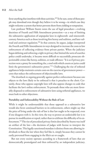 112   After the Stall


      favor anything that interferes with these activities.49 To be sure, some of those peo-
      ple may download even though they believe it to be wrong—in which case they
      might welcome a system that better prevents them from yielding to temptation.
         Law professor William Stuntz notes the use of legal procedure—evolving
      doctrines of Fourth and Fifth Amendment protection—as a way of limiting
      the substantive application of unpopular laws in eighteenth- and nineteenth-
      century America such as those involving ﬁrst heresy and sedition, and later rail-
      road and antitrust regulation.50 In that context, he argues, judges interpreted
      the Fourth and Fifth Amendments in ways designed to increase the costs to law
      enforcement of collecting evidence from private parties. When the judiciary
      began deﬁning and enforcing a right to privacy that limited the sorts of searches
      police could undertake, it became more diﬃcult to successfully prosecute ob-
      jectionable crimes like heresy, sedition, or trade oﬀenses: “It is as if privacy pro-
      tection were a proxy for something else, a tool with which courts or juries could
      limit the government’s substantive power.”51 Challenging the rise of tethered
      appliances helps maintain certain costs on the exercise of government power—
      costs that reduce the enforcement of objectionable laws.
         The drawback to arguing generally against perfect enforcement because one
      objects to the laws likely to be enforced is that it preaches to the choir. Cer-
      tainly, those who oppose copyright laws will also oppose changes to code that
      facilitate the law’s online enforcement. To persuade those who are more favor-
      ably disposed to enforcement of substantive laws using tethered appliances, we
      must look to other objections.

      Portability and Enforceability Without the Rule of Law
      While it might be understandable that those opposed to a substantive law
      would also favor continued barriers to its enforcement, others might say that
      the price of living under the rule of law is that law ought to be respected, even
      if one disagrees with it. In this view, the way to protest an undesirable law is to
      pursue its modiﬁcation or repeal, rather than to celebrate the diﬃculty of its en-
      forcement.52 The rise of procedural privacy limits described by Stuntz was itself
      an artifact of the law—the decisions of judges with license to interpret the
      Constitution. This legally sanctioned mandate is distinct from one allowing in-
      dividuals to ﬂout the law when they feel like it, simply because they cannot be
      easily prevented from engaging in the illicit act or caught.
         But not every society operates according to a framework of laws that are
      democratically promulgated and then enforced by an independent judiciary.
 