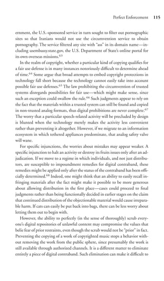 Perfect Enforcement       115


ernment, the U.S.-sponsored service in turn sought to ﬁlter out pornographic
sites so that Iranians would not use the circumvention service to obtain
pornography. The service ﬁltered any site with “ass” in its domain name—in-
cluding usembassy.state.gov, the U.S. Department of State’s online portal for
its own overseas missions.63
    In the realm of copyright, whether a particular kind of copying qualiﬁes for
a fair use defense is in many instances notoriously diﬃcult to determine ahead
of time.64 Some argue that broad attempts to embed copyright protections in
technology fall short because the technology cannot easily take into account
possible fair use defenses.65 The law prohibiting the circumvention of trusted
systems disregards possibilities for fair use—which might make sense, since
such an exception could swallow the rule.66 Such judgments appear to rely on
the fact that the materials within a trusted system can still be found and copied
in non-trusted analog formats, thus digital prohibitions are never complete.67
The worry that a particular speech-related activity will be precluded by design
is blunted when the technology merely makes the activity less convenient
rather than preventing it altogether. However, if we migrate to an information
ecosystem in which tethered appliances predominate, that analog safety valve
will wane.
    For speciﬁc injunctions, the worries about mistakes may appear weaker. A
speciﬁc injunction to halt an activity or destroy its fruits issues only after an ad-
judication. If we move to a regime in which individuals, and not just distribu-
tors, are susceptible to impoundment remedies for digital contraband, these
remedies might be applied only after the status of the contraband has been oﬃ-
cially determined.68 Indeed, one might think that an ability to easily recall in-
fringing materials after the fact might make it possible to be more generous
about allowing distribution in the ﬁrst place—cases could proceed to ﬁnal
judgments rather than being functionally decided in earlier stages on the claim
that continued distribution of the objectionable material would cause irrepara-
ble harm. If cats can easily be put back into bags, there can be less worry about
letting them out to begin with.
    However, the ability to perfectly (in the sense of thoroughly) scrub every-
one’s digital repositories of unlawful content may compromise the values that
belie fear of prior restraints, even though the scrub would not be “prior” in fact.
Preventing the copying of a work of copyrighted music stops a behavior with-
out removing the work from the public sphere, since presumably the work is
still available through authorized channels. It is a diﬀerent matter to eliminate
entirely a piece of digital contraband. Such elimination can make it diﬃcult to
 