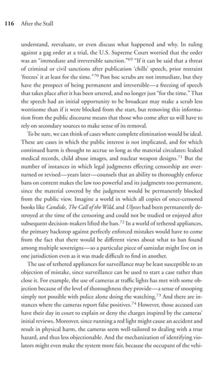 116   After the Stall


      understand, reevaluate, or even discuss what happened and why. In ruling
      against a gag order at a trial, the U.S. Supreme Court worried that the order
      was an “immediate and irreversible sanction.”69 “If it can be said that a threat
      of criminal or civil sanctions after publication ‘chills’ speech, prior restraint
      ‘freezes’ it at least for the time.”70 Post hoc scrubs are not immediate, but they
      have the prospect of being permanent and irreversible—a freezing of speech
      that takes place after it has been uttered, and no longer just “for the time.” That
      the speech had an initial opportunity to be broadcast may make a scrub less
      worrisome than if it were blocked from the start, but removing this informa-
      tion from the public discourse means that those who come after us will have to
      rely on secondary sources to make sense of its removal.
         To be sure, we can think of cases where complete elimination would be ideal.
      These are cases in which the public interest is not implicated, and for which
      continued harm is thought to accrue so long as the material circulates: leaked
      medical records, child abuse images, and nuclear weapon designs.71 But the
      number of instances in which legal judgments eﬀecting censorship are over-
      turned or revised—years later—counsels that an ability to thoroughly enforce
      bans on content makes the law too powerful and its judgments too permanent,
      since the material covered by the judgment would be permanently blocked
      from the public view. Imagine a world in which all copies of once-censored
      books like Candide, The Call of the Wild, and Ulysses had been permanently de-
      stroyed at the time of the censoring and could not be studied or enjoyed after
      subsequent decision-makers lifted the ban.72 In a world of tethered appliances,
      the primary backstop against perfectly enforced mistakes would have to come
      from the fact that there would be diﬀerent views about what to ban found
      among multiple sovereigns—so a particular piece of samizdat might live on in
      one jurisdiction even as it was made diﬃcult to ﬁnd in another.
         The use of tethered appliances for surveillance may be least susceptible to an
      objection of mistake, since surveillance can be used to start a case rather than
      close it. For example, the use of cameras at traﬃc lights has met with some ob-
      jection because of the level of thoroughness they provide—a sense of snooping
      simply not possible with police alone doing the watching.73 And there are in-
      stances where the cameras report false positives.74 However, those accused can
      have their day in court to explain or deny the charges inspired by the cameras’
      initial reviews. Moreover, since running a red light might cause an accident and
      result in physical harm, the cameras seem well-tailored to dealing with a true
      hazard, and thus less objectionable. And the mechanization of identifying vio-
      lators might even make the system more fair, because the occupant of the vehi-
 