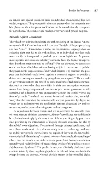 Perfect Enforcement      117


cle cannot earn special treatment based on individual characteristics like race,
wealth, or gender. The prospects for abuse are greater when the cameras in mo-
bile phones or the microphones of OnStar can be serendipitously repurposed
for surveillance. These sensors are much more invasive and general purpose.

Bulwarks Against Government
There has been a simmering debate about the meaning of the Second Amend-
ment to the U.S. Constitution, which concerns “the right of the people to keep
and bear Arms.”75 It is not clear whether the constitutional language refers to a
collective right that has to do with militias, or an individual one that could
more readily be interpreted to preclude gun control legislation. At present,
most reported decisions and scholarly authority favor the former interpreta-
tion, but the momentum may be shifting.76 For our purposes, we can extract
one strand from this debate without having to join it: one reason to prohibit
the government’s dispossession of individual ﬁrearms is to maintain the pros-
pect that individuals could revolt against a tyrannical regime, or provide a
disincentive to a regime considering going down such a path.77 These check-
on-government notions are echoed by some members of technical communi-
ties, such as those who place more faith in their own encryption to prevent
secrets from being compromised than in any government guarantees of self-
restraint. Such a description may unnecessarily demean the techies’ worries as a
form of paranoia. Translated into a more formal and precise claim, one might
worry that the boundless but unnoticeable searches permitted by digital ad-
vances can be as disruptive to the equilibrium between citizen and law enforce-
ment as any enforcement-thwarting tools such as encryption.
    The equilibrium between citizens and law enforcement has crucially relied
on some measure of citizen cooperation. Abuse of surveillance has traditionally
been limited not simply by the conscience of those searching or by procedural
rules prohibiting the introduction of illegally obtained evidence, but also by
the public’s own objections. If occasioned through tethered appliances, such
surveillance can be undertaken almost entirely in secret, both as a general mat-
ter and for any speciﬁc search. Stuntz has explained the value of a renewed fo-
cus on physical “data mining” via group sweeps—for example, the searching of
all cars near the site of a terrorist threat—and pointed out that such searches are
naturally (and healthily) limited because large swaths of the public are notice-
ably burdened by them.78 The public, in turn, can eﬀectively check such gov-
ernment action by objecting through judicial or political processes, should the
sweeps become too onerous. No such check is present in the controlled digital
 